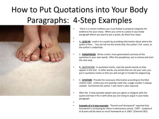 How to Put Quotations into Your Body
   Paragraphs: 4-Step Examples
                •   There is a certain tradition you must follow to properly integrate the
                    evidence into your essay. When you come to a place in your body
                    paragraph where you want to put a quote, do these four steps:
                •
                •   1. LEAD-IN: Lead-in to a quote by providing information about where the
                    quote is from . You can tell me the article title, the author’s full name, or
                    the author’s credentials.

                •   2. PARAPHRASE: Write a short, more generalized summary of the
                    quotation in your own words. After the paraphrase, put a comma and start
                    the next step.

                •   3. QUOTATION: In quotation marks, copy the words exactly as they
                    appear in the text. In other words, any words that are not your own, you
                    put in quotation marks so that you will not get in trouble for plagiarizing.

                •   4. CITATION: Provide the necessary information according to the MLA
                    citation style. Unless you are quoting a web site, a page number is always
                    needed. Sometimes the author ‘s last name is also required.

                •   After the 4-step example explain why you agree or disagree with the
                    quote and how it fits in with what you are trying to argue in your body
                    paragraph.
                •
                •   Example of a 4-step example: “Parents and Homework” reported that
                    homework is increasing for those in elementary school, “1997: students 6
                    to 8 years old do twice as much homework as in 1981” (Clemmit 587).
 