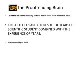The Proofreading Brain
•   Count the “Fs” in the following text but do not count them more than once:



• FINISHED FILES ARE THE RESULT OF YEARS OF
  SCIENTIFIC STUDENT COMBINED WITH THE
  EXPERIENCE OF YEARS.

•   How many did you find?
 