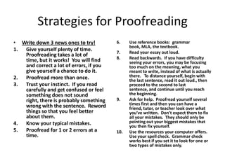 Strategies for Proofreading
• Write down 3 news ones to try!         6.    Use reference books: grammar
                                               book, MLA, the textbook.
1. Give yourself plenty of time.         7.    Read your essay out loud.
   Proofreading takes a lot of
                                         8.    Read backwards. If you have difficulty
   time, but it works! You will find           seeing your errors, you may be focusing
   and correct a lot of errors, if you         too much on the meaning, what you
   give yourself a chance to do it.            meant to write, instead of what is actually
2. Proofread more than once.                   there. To distance yourself, begin with
                                               the last sentence, read it out loud., then
3. Trust your instinct. If you read            proceed to the second to last
   carefully and get confused or feel          sentence, and continue until you reach
   something does not sound                    the beginning.
   right, there is probably something    9.    Ask for help. Proofread yourself several
   wrong with the sentence. Reword             times first and then you can have a
                                               friend, tutor, or teacher look over what
   things so that you feel better              you’ve written. Don’t expect them to fix
   about them.                                 all your mistakes. They should only be
4. Know your typical mistakes.                 pointing out your biggest mistakes that
                                               you then fix yourself.
5. Proofread for 1 or 2 errors at a      10.   Use the resources your computer offers.
   time.                                       Use your spell check. Grammar check
                                               works best if you set it to look for one or
                                               two types of mistakes only.
 