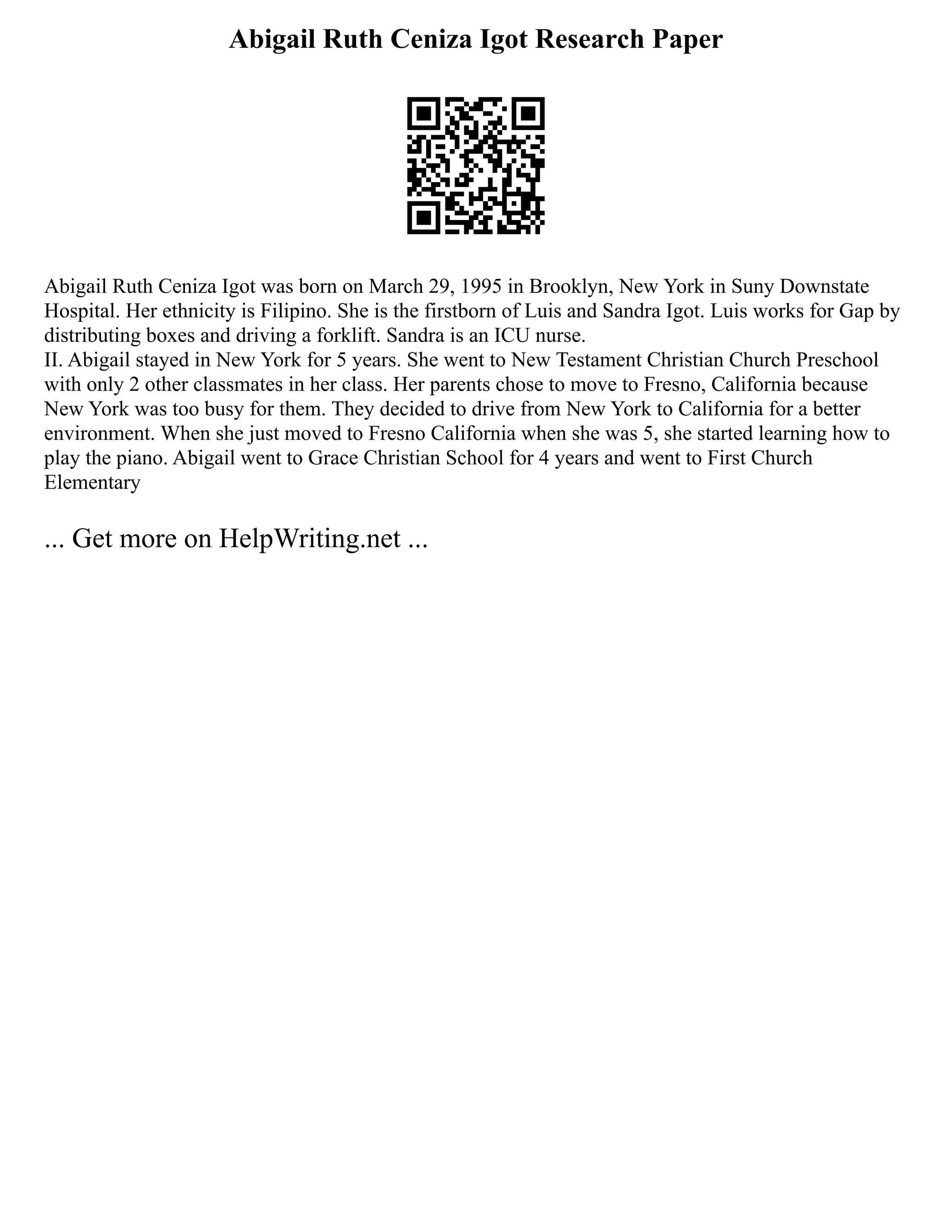 Abigail Ruth Ceniza Igot Research Paper
Abigail Ruth Ceniza Igot was born on March 29, 1995 in Brooklyn, New York in Suny Downstate
Hospital. Her ethnicity is Filipino. She is the firstborn of Luis and Sandra Igot. Luis works for Gap by
distributing boxes and driving a forklift. Sandra is an ICU nurse.
II. Abigail stayed in New York for 5 years. She went to New Testament Christian Church Preschool
with only 2 other classmates in her class. Her parents chose to move to Fresno, California because
New York was too busy for them. They decided to drive from New York to California for a better
environment. When she just moved to Fresno California when she was 5, she started learning how to
play the piano. Abigail went to Grace Christian School for 4 years and went to First Church
Elementary
... Get more on HelpWriting.net ...
 