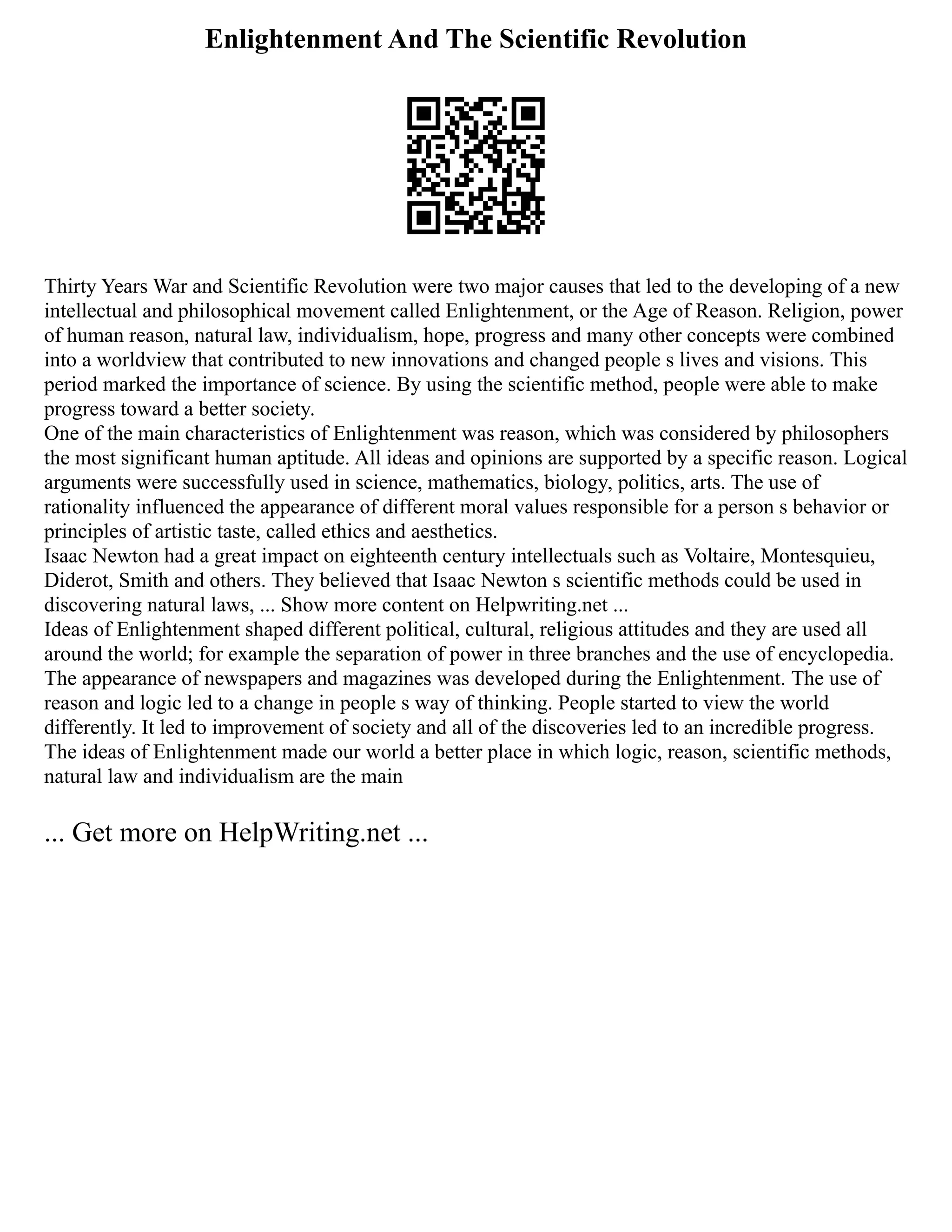 Enlightenment And The Scientific Revolution
Thirty Years War and Scientific Revolution were two major causes that led to the developing of a new
intellectual and philosophical movement called Enlightenment, or the Age of Reason. Religion, power
of human reason, natural law, individualism, hope, progress and many other concepts were combined
into a worldview that contributed to new innovations and changed people s lives and visions. This
period marked the importance of science. By using the scientific method, people were able to make
progress toward a better society.
One of the main characteristics of Enlightenment was reason, which was considered by philosophers
the most significant human aptitude. All ideas and opinions are supported by a specific reason. Logical
arguments were successfully used in science, mathematics, biology, politics, arts. The use of
rationality influenced the appearance of different moral values responsible for a person s behavior or
principles of artistic taste, called ethics and aesthetics.
Isaac Newton had a great impact on eighteenth century intellectuals such as Voltaire, Montesquieu,
Diderot, Smith and others. They believed that Isaac Newton s scientific methods could be used in
discovering natural laws, ... Show more content on Helpwriting.net ...
Ideas of Enlightenment shaped different political, cultural, religious attitudes and they are used all
around the world; for example the separation of power in three branches and the use of encyclopedia.
The appearance of newspapers and magazines was developed during the Enlightenment. The use of
reason and logic led to a change in people s way of thinking. People started to view the world
differently. It led to improvement of society and all of the discoveries led to an incredible progress.
The ideas of Enlightenment made our world a better place in which logic, reason, scientific methods,
natural law and individualism are the main
... Get more on HelpWriting.net ...
 