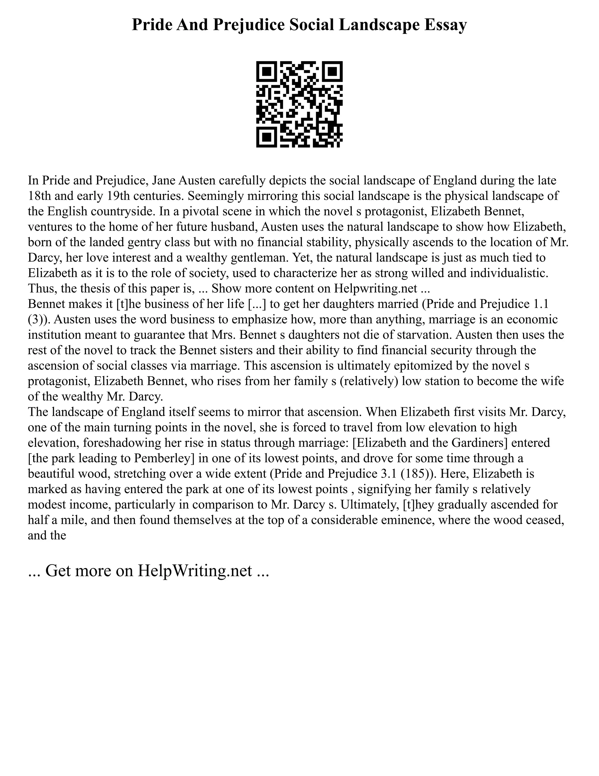 Pride And Prejudice Social Landscape Essay
In Pride and Prejudice, Jane Austen carefully depicts the social landscape of England during the late
18th and early 19th centuries. Seemingly mirroring this social landscape is the physical landscape of
the English countryside. In a pivotal scene in which the novel s protagonist, Elizabeth Bennet,
ventures to the home of her future husband, Austen uses the natural landscape to show how Elizabeth,
born of the landed gentry class but with no financial stability, physically ascends to the location of Mr.
Darcy, her love interest and a wealthy gentleman. Yet, the natural landscape is just as much tied to
Elizabeth as it is to the role of society, used to characterize her as strong willed and individualistic.
Thus, the thesis of this paper is, ... Show more content on Helpwriting.net ...
Bennet makes it [t]he business of her life [...] to get her daughters married (Pride and Prejudice 1.1
(3)). Austen uses the word business to emphasize how, more than anything, marriage is an economic
institution meant to guarantee that Mrs. Bennet s daughters not die of starvation. Austen then uses the
rest of the novel to track the Bennet sisters and their ability to find financial security through the
ascension of social classes via marriage. This ascension is ultimately epitomized by the novel s
protagonist, Elizabeth Bennet, who rises from her family s (relatively) low station to become the wife
of the wealthy Mr. Darcy.
The landscape of England itself seems to mirror that ascension. When Elizabeth first visits Mr. Darcy,
one of the main turning points in the novel, she is forced to travel from low elevation to high
elevation, foreshadowing her rise in status through marriage: [Elizabeth and the Gardiners] entered
[the park leading to Pemberley] in one of its lowest points, and drove for some time through a
beautiful wood, stretching over a wide extent (Pride and Prejudice 3.1 (185)). Here, Elizabeth is
marked as having entered the park at one of its lowest points , signifying her family s relatively
modest income, particularly in comparison to Mr. Darcy s. Ultimately, [t]hey gradually ascended for
half a mile, and then found themselves at the top of a considerable eminence, where the wood ceased,
and the
... Get more on HelpWriting.net ...
 