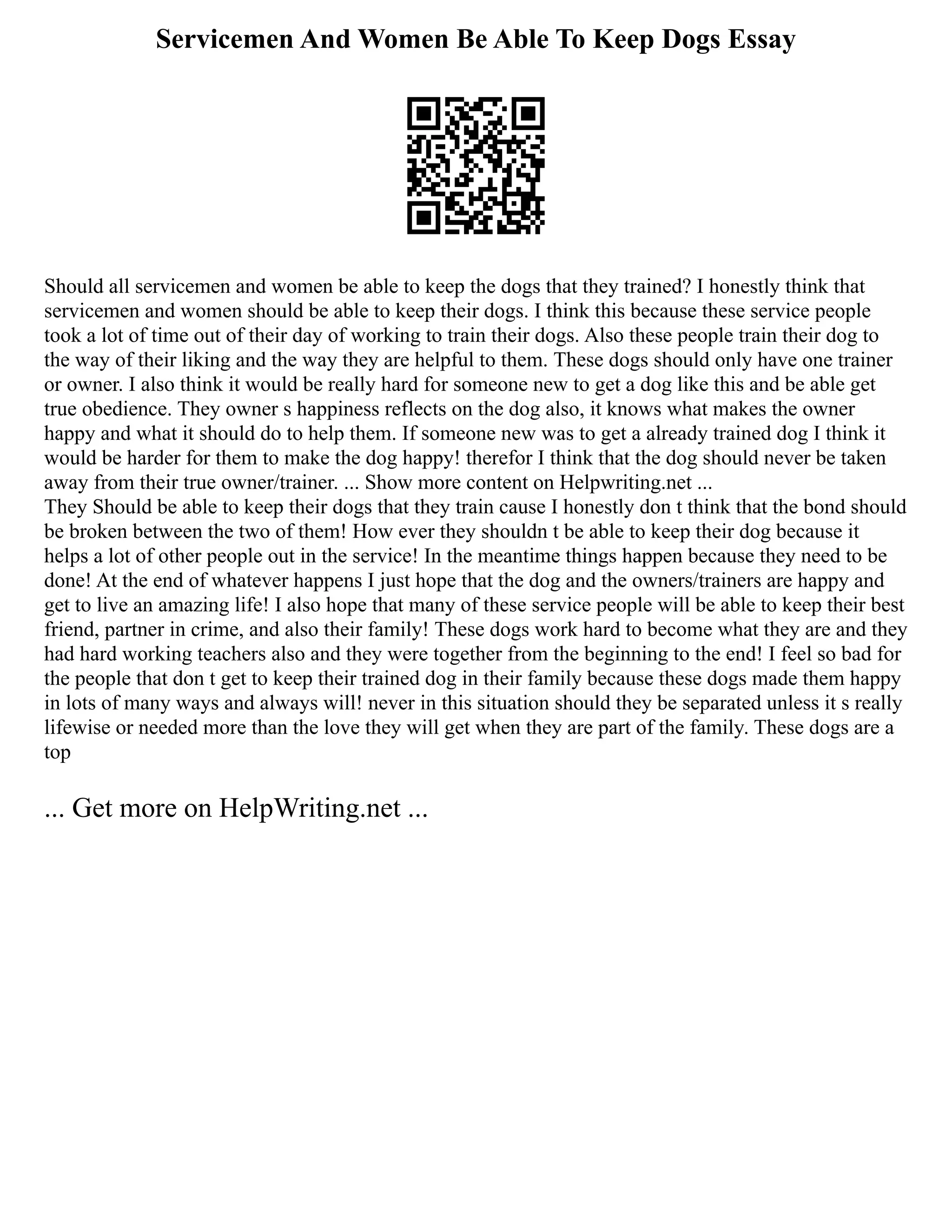 Servicemen And Women Be Able To Keep Dogs Essay
Should all servicemen and women be able to keep the dogs that they trained? I honestly think that
servicemen and women should be able to keep their dogs. I think this because these service people
took a lot of time out of their day of working to train their dogs. Also these people train their dog to
the way of their liking and the way they are helpful to them. These dogs should only have one trainer
or owner. I also think it would be really hard for someone new to get a dog like this and be able get
true obedience. They owner s happiness reflects on the dog also, it knows what makes the owner
happy and what it should do to help them. If someone new was to get a already trained dog I think it
would be harder for them to make the dog happy! therefor I think that the dog should never be taken
away from their true owner/trainer. ... Show more content on Helpwriting.net ...
They Should be able to keep their dogs that they train cause I honestly don t think that the bond should
be broken between the two of them! How ever they shouldn t be able to keep their dog because it
helps a lot of other people out in the service! In the meantime things happen because they need to be
done! At the end of whatever happens I just hope that the dog and the owners/trainers are happy and
get to live an amazing life! I also hope that many of these service people will be able to keep their best
friend, partner in crime, and also their family! These dogs work hard to become what they are and they
had hard working teachers also and they were together from the beginning to the end! I feel so bad for
the people that don t get to keep their trained dog in their family because these dogs made them happy
in lots of many ways and always will! never in this situation should they be separated unless it s really
lifewise or needed more than the love they will get when they are part of the family. These dogs are a
top
... Get more on HelpWriting.net ...
 