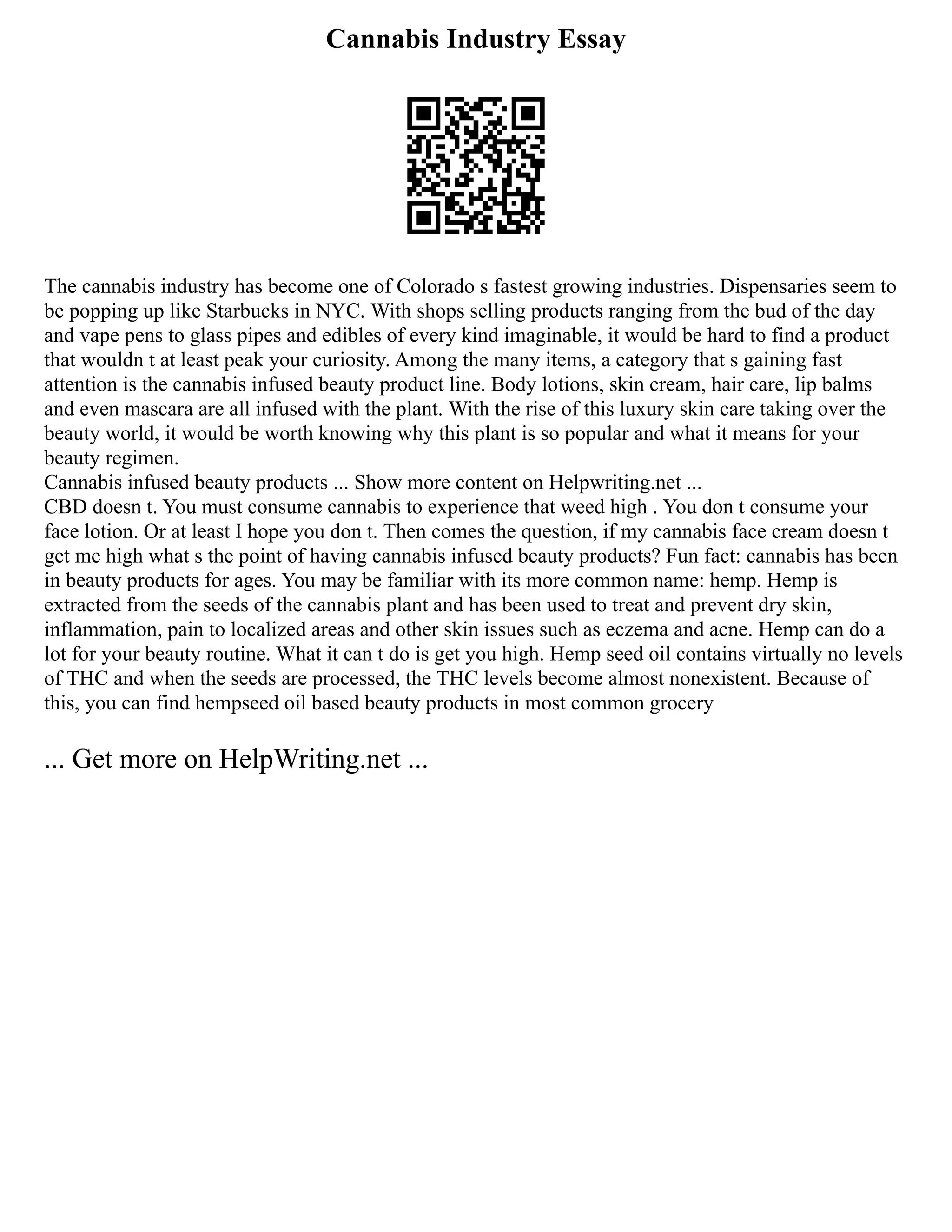 Cannabis Industry Essay
The cannabis industry has become one of Colorado s fastest growing industries. Dispensaries seem to
be popping up like Starbucks in NYC. With shops selling products ranging from the bud of the day
and vape pens to glass pipes and edibles of every kind imaginable, it would be hard to find a product
that wouldn t at least peak your curiosity. Among the many items, a category that s gaining fast
attention is the cannabis infused beauty product line. Body lotions, skin cream, hair care, lip balms
and even mascara are all infused with the plant. With the rise of this luxury skin care taking over the
beauty world, it would be worth knowing why this plant is so popular and what it means for your
beauty regimen.
Cannabis infused beauty products ... Show more content on Helpwriting.net ...
CBD doesn t. You must consume cannabis to experience that weed high . You don t consume your
face lotion. Or at least I hope you don t. Then comes the question, if my cannabis face cream doesn t
get me high what s the point of having cannabis infused beauty products? Fun fact: cannabis has been
in beauty products for ages. You may be familiar with its more common name: hemp. Hemp is
extracted from the seeds of the cannabis plant and has been used to treat and prevent dry skin,
inflammation, pain to localized areas and other skin issues such as eczema and acne. Hemp can do a
lot for your beauty routine. What it can t do is get you high. Hemp seed oil contains virtually no levels
of THC and when the seeds are processed, the THC levels become almost nonexistent. Because of
this, you can find hempseed oil based beauty products in most common grocery
... Get more on HelpWriting.net ...
 