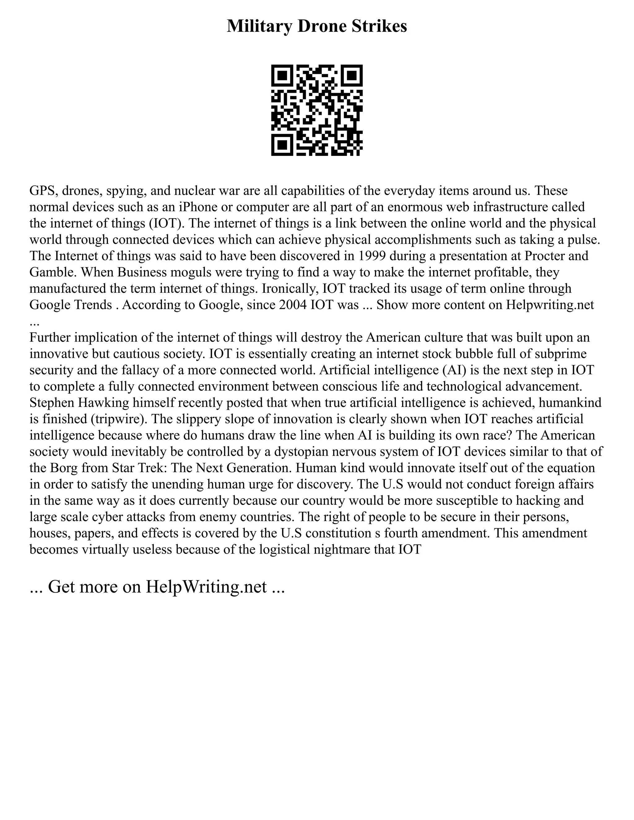 Military Drone Strikes
GPS, drones, spying, and nuclear war are all capabilities of the everyday items around us. These
normal devices such as an iPhone or computer are all part of an enormous web infrastructure called
the internet of things (IOT). The internet of things is a link between the online world and the physical
world through connected devices which can achieve physical accomplishments such as taking a pulse.
The Internet of things was said to have been discovered in 1999 during a presentation at Procter and
Gamble. When Business moguls were trying to find a way to make the internet profitable, they
manufactured the term internet of things. Ironically, IOT tracked its usage of term online through
Google Trends . According to Google, since 2004 IOT was ... Show more content on Helpwriting.net
...
Further implication of the internet of things will destroy the American culture that was built upon an
innovative but cautious society. IOT is essentially creating an internet stock bubble full of subprime
security and the fallacy of a more connected world. Artificial intelligence (AI) is the next step in IOT
to complete a fully connected environment between conscious life and technological advancement.
Stephen Hawking himself recently posted that when true artificial intelligence is achieved, humankind
is finished (tripwire). The slippery slope of innovation is clearly shown when IOT reaches artificial
intelligence because where do humans draw the line when AI is building its own race? The American
society would inevitably be controlled by a dystopian nervous system of IOT devices similar to that of
the Borg from Star Trek: The Next Generation. Human kind would innovate itself out of the equation
in order to satisfy the unending human urge for discovery. The U.S would not conduct foreign affairs
in the same way as it does currently because our country would be more susceptible to hacking and
large scale cyber attacks from enemy countries. The right of people to be secure in their persons,
houses, papers, and effects is covered by the U.S constitution s fourth amendment. This amendment
becomes virtually useless because of the logistical nightmare that IOT
... Get more on HelpWriting.net ...
 