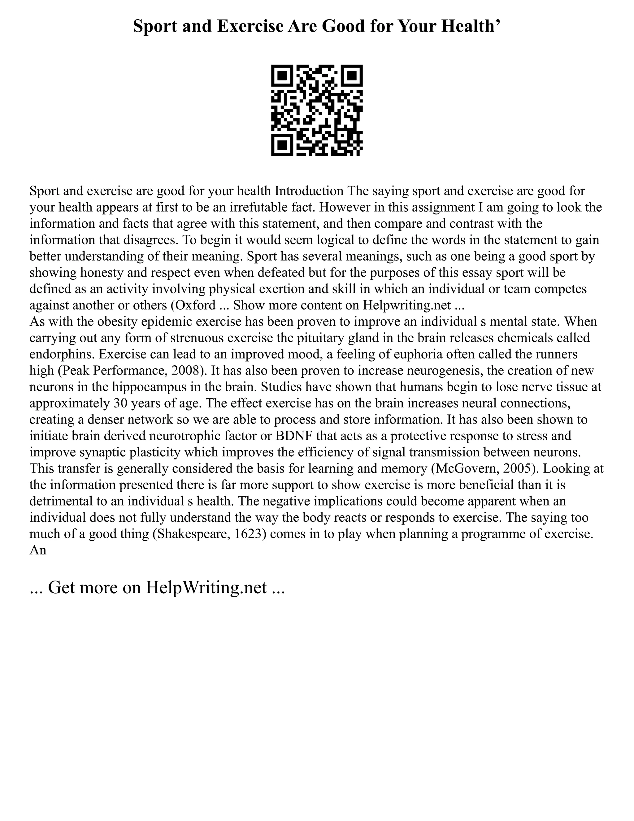Sport and Exercise Are Good for Your Health’
Sport and exercise are good for your health Introduction The saying sport and exercise are good for
your health appears at first to be an irrefutable fact. However in this assignment I am going to look the
information and facts that agree with this statement, and then compare and contrast with the
information that disagrees. To begin it would seem logical to define the words in the statement to gain
better understanding of their meaning. Sport has several meanings, such as one being a good sport by
showing honesty and respect even when defeated but for the purposes of this essay sport will be
defined as an activity involving physical exertion and skill in which an individual or team competes
against another or others (Oxford ... Show more content on Helpwriting.net ...
As with the obesity epidemic exercise has been proven to improve an individual s mental state. When
carrying out any form of strenuous exercise the pituitary gland in the brain releases chemicals called
endorphins. Exercise can lead to an improved mood, a feeling of euphoria often called the runners
high (Peak Performance, 2008). It has also been proven to increase neurogenesis, the creation of new
neurons in the hippocampus in the brain. Studies have shown that humans begin to lose nerve tissue at
approximately 30 years of age. The effect exercise has on the brain increases neural connections,
creating a denser network so we are able to process and store information. It has also been shown to
initiate brain derived neurotrophic factor or BDNF that acts as a protective response to stress and
improve synaptic plasticity which improves the efficiency of signal transmission between neurons.
This transfer is generally considered the basis for learning and memory (McGovern, 2005). Looking at
the information presented there is far more support to show exercise is more beneficial than it is
detrimental to an individual s health. The negative implications could become apparent when an
individual does not fully understand the way the body reacts or responds to exercise. The saying too
much of a good thing (Shakespeare, 1623) comes in to play when planning a programme of exercise.
An
... Get more on HelpWriting.net ...
 