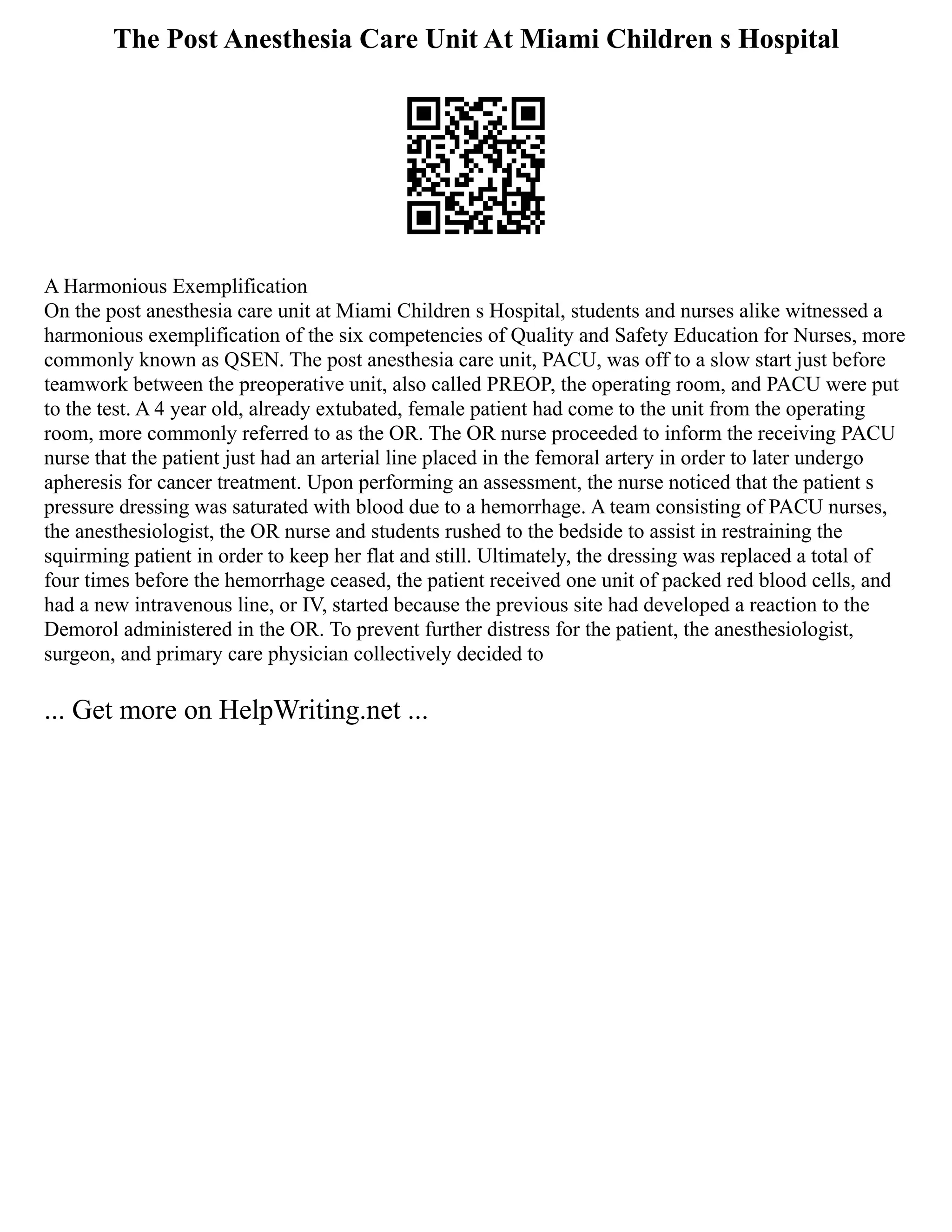 The Post Anesthesia Care Unit At Miami Children s Hospital
A Harmonious Exemplification
On the post anesthesia care unit at Miami Children s Hospital, students and nurses alike witnessed a
harmonious exemplification of the six competencies of Quality and Safety Education for Nurses, more
commonly known as QSEN. The post anesthesia care unit, PACU, was off to a slow start just before
teamwork between the preoperative unit, also called PREOP, the operating room, and PACU were put
to the test. A 4 year old, already extubated, female patient had come to the unit from the operating
room, more commonly referred to as the OR. The OR nurse proceeded to inform the receiving PACU
nurse that the patient just had an arterial line placed in the femoral artery in order to later undergo
apheresis for cancer treatment. Upon performing an assessment, the nurse noticed that the patient s
pressure dressing was saturated with blood due to a hemorrhage. A team consisting of PACU nurses,
the anesthesiologist, the OR nurse and students rushed to the bedside to assist in restraining the
squirming patient in order to keep her flat and still. Ultimately, the dressing was replaced a total of
four times before the hemorrhage ceased, the patient received one unit of packed red blood cells, and
had a new intravenous line, or IV, started because the previous site had developed a reaction to the
Demorol administered in the OR. To prevent further distress for the patient, the anesthesiologist,
surgeon, and primary care physician collectively decided to
... Get more on HelpWriting.net ...
 