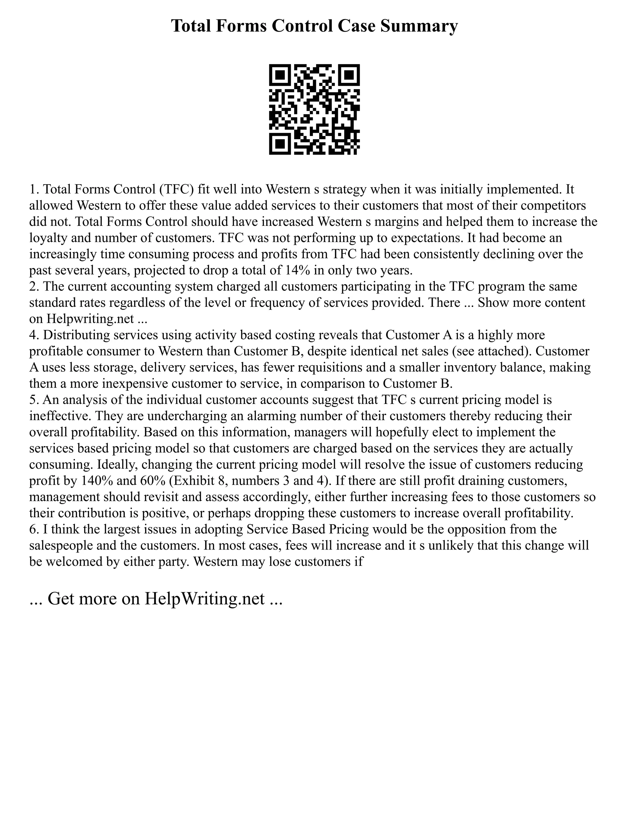 Total Forms Control Case Summary
1. Total Forms Control (TFC) fit well into Western s strategy when it was initially implemented. It
allowed Western to offer these value added services to their customers that most of their competitors
did not. Total Forms Control should have increased Western s margins and helped them to increase the
loyalty and number of customers. TFC was not performing up to expectations. It had become an
increasingly time consuming process and profits from TFC had been consistently declining over the
past several years, projected to drop a total of 14% in only two years.
2. The current accounting system charged all customers participating in the TFC program the same
standard rates regardless of the level or frequency of services provided. There ... Show more content
on Helpwriting.net ...
4. Distributing services using activity based costing reveals that Customer A is a highly more
profitable consumer to Western than Customer B, despite identical net sales (see attached). Customer
A uses less storage, delivery services, has fewer requisitions and a smaller inventory balance, making
them a more inexpensive customer to service, in comparison to Customer B.
5. An analysis of the individual customer accounts suggest that TFC s current pricing model is
ineffective. They are undercharging an alarming number of their customers thereby reducing their
overall profitability. Based on this information, managers will hopefully elect to implement the
services based pricing model so that customers are charged based on the services they are actually
consuming. Ideally, changing the current pricing model will resolve the issue of customers reducing
profit by 140% and 60% (Exhibit 8, numbers 3 and 4). If there are still profit draining customers,
management should revisit and assess accordingly, either further increasing fees to those customers so
their contribution is positive, or perhaps dropping these customers to increase overall profitability.
6. I think the largest issues in adopting Service Based Pricing would be the opposition from the
salespeople and the customers. In most cases, fees will increase and it s unlikely that this change will
be welcomed by either party. Western may lose customers if
... Get more on HelpWriting.net ...
 