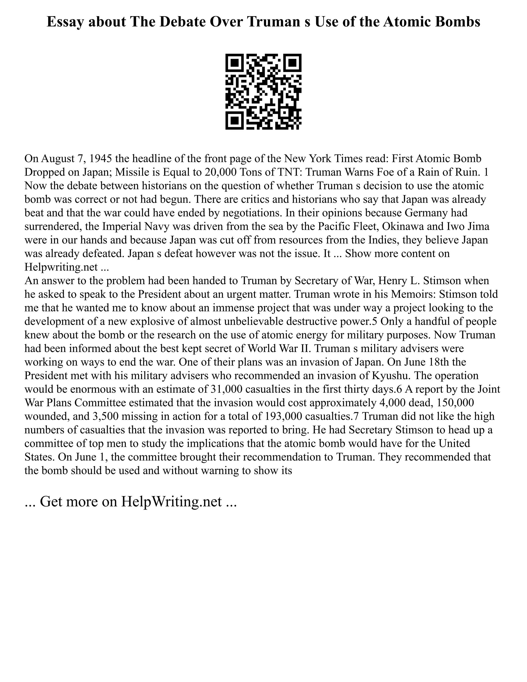 Essay about The Debate Over Truman s Use of the Atomic Bombs
On August 7, 1945 the headline of the front page of the New York Times read: First Atomic Bomb
Dropped on Japan; Missile is Equal to 20,000 Tons of TNT: Truman Warns Foe of a Rain of Ruin. 1
Now the debate between historians on the question of whether Truman s decision to use the atomic
bomb was correct or not had begun. There are critics and historians who say that Japan was already
beat and that the war could have ended by negotiations. In their opinions because Germany had
surrendered, the Imperial Navy was driven from the sea by the Pacific Fleet, Okinawa and Iwo Jima
were in our hands and because Japan was cut off from resources from the Indies, they believe Japan
was already defeated. Japan s defeat however was not the issue. It ... Show more content on
Helpwriting.net ...
An answer to the problem had been handed to Truman by Secretary of War, Henry L. Stimson when
he asked to speak to the President about an urgent matter. Truman wrote in his Memoirs: Stimson told
me that he wanted me to know about an immense project that was under way a project looking to the
development of a new explosive of almost unbelievable destructive power.5 Only a handful of people
knew about the bomb or the research on the use of atomic energy for military purposes. Now Truman
had been informed about the best kept secret of World War II. Truman s military advisers were
working on ways to end the war. One of their plans was an invasion of Japan. On June 18th the
President met with his military advisers who recommended an invasion of Kyushu. The operation
would be enormous with an estimate of 31,000 casualties in the first thirty days.6 A report by the Joint
War Plans Committee estimated that the invasion would cost approximately 4,000 dead, 150,000
wounded, and 3,500 missing in action for a total of 193,000 casualties.7 Truman did not like the high
numbers of casualties that the invasion was reported to bring. He had Secretary Stimson to head up a
committee of top men to study the implications that the atomic bomb would have for the United
States. On June 1, the committee brought their recommendation to Truman. They recommended that
the bomb should be used and without warning to show its
... Get more on HelpWriting.net ...
 