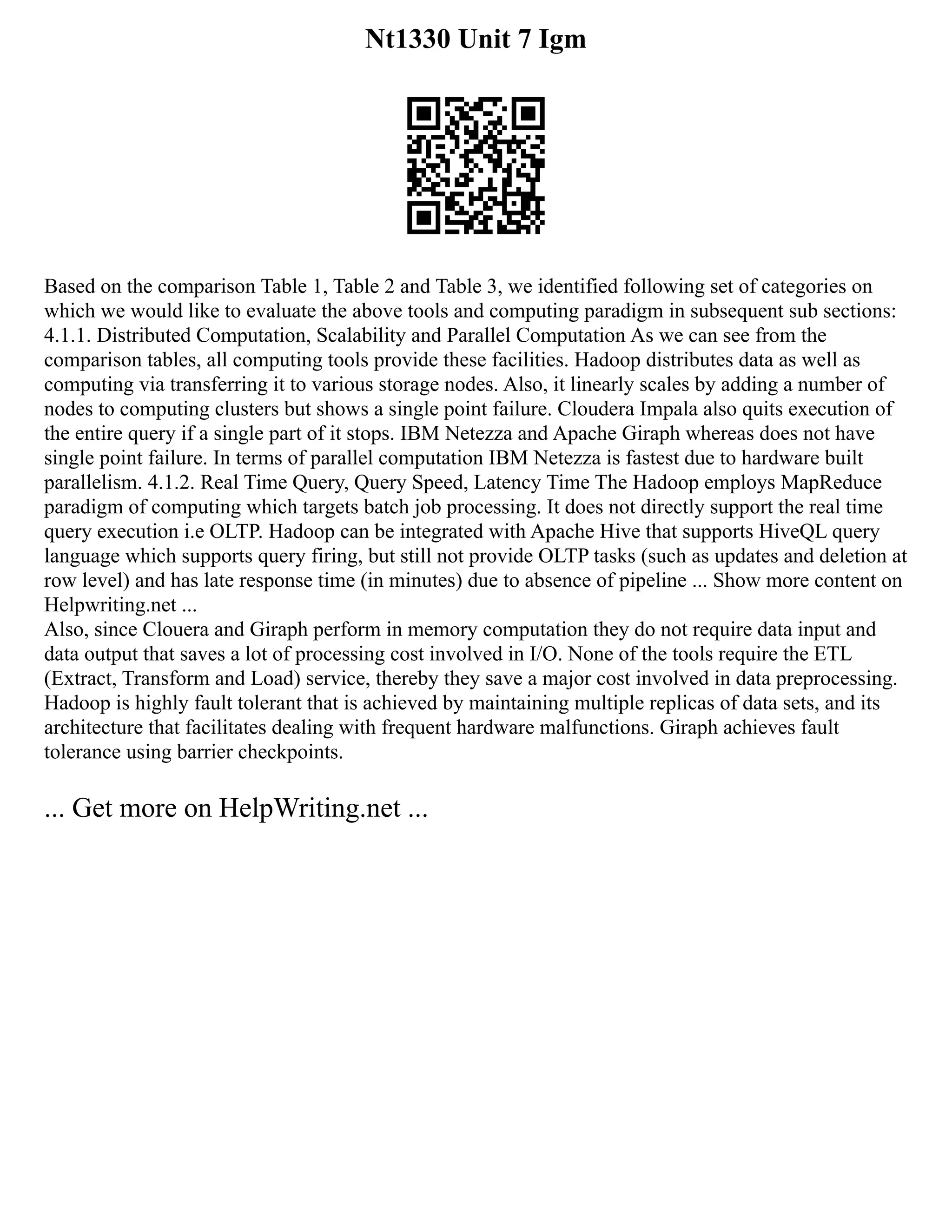 Nt1330 Unit 7 Igm
Based on the comparison Table 1, Table 2 and Table 3, we identified following set of categories on
which we would like to evaluate the above tools and computing paradigm in subsequent sub sections:
4.1.1. Distributed Computation, Scalability and Parallel Computation As we can see from the
comparison tables, all computing tools provide these facilities. Hadoop distributes data as well as
computing via transferring it to various storage nodes. Also, it linearly scales by adding a number of
nodes to computing clusters but shows a single point failure. Cloudera Impala also quits execution of
the entire query if a single part of it stops. IBM Netezza and Apache Giraph whereas does not have
single point failure. In terms of parallel computation IBM Netezza is fastest due to hardware built
parallelism. 4.1.2. Real Time Query, Query Speed, Latency Time The Hadoop employs MapReduce
paradigm of computing which targets batch job processing. It does not directly support the real time
query execution i.e OLTP. Hadoop can be integrated with Apache Hive that supports HiveQL query
language which supports query firing, but still not provide OLTP tasks (such as updates and deletion at
row level) and has late response time (in minutes) due to absence of pipeline ... Show more content on
Helpwriting.net ...
Also, since Clouera and Giraph perform in memory computation they do not require data input and
data output that saves a lot of processing cost involved in I/O. None of the tools require the ETL
(Extract, Transform and Load) service, thereby they save a major cost involved in data preprocessing.
Hadoop is highly fault tolerant that is achieved by maintaining multiple replicas of data sets, and its
architecture that facilitates dealing with frequent hardware malfunctions. Giraph achieves fault
tolerance using barrier checkpoints.
... Get more on HelpWriting.net ...
 