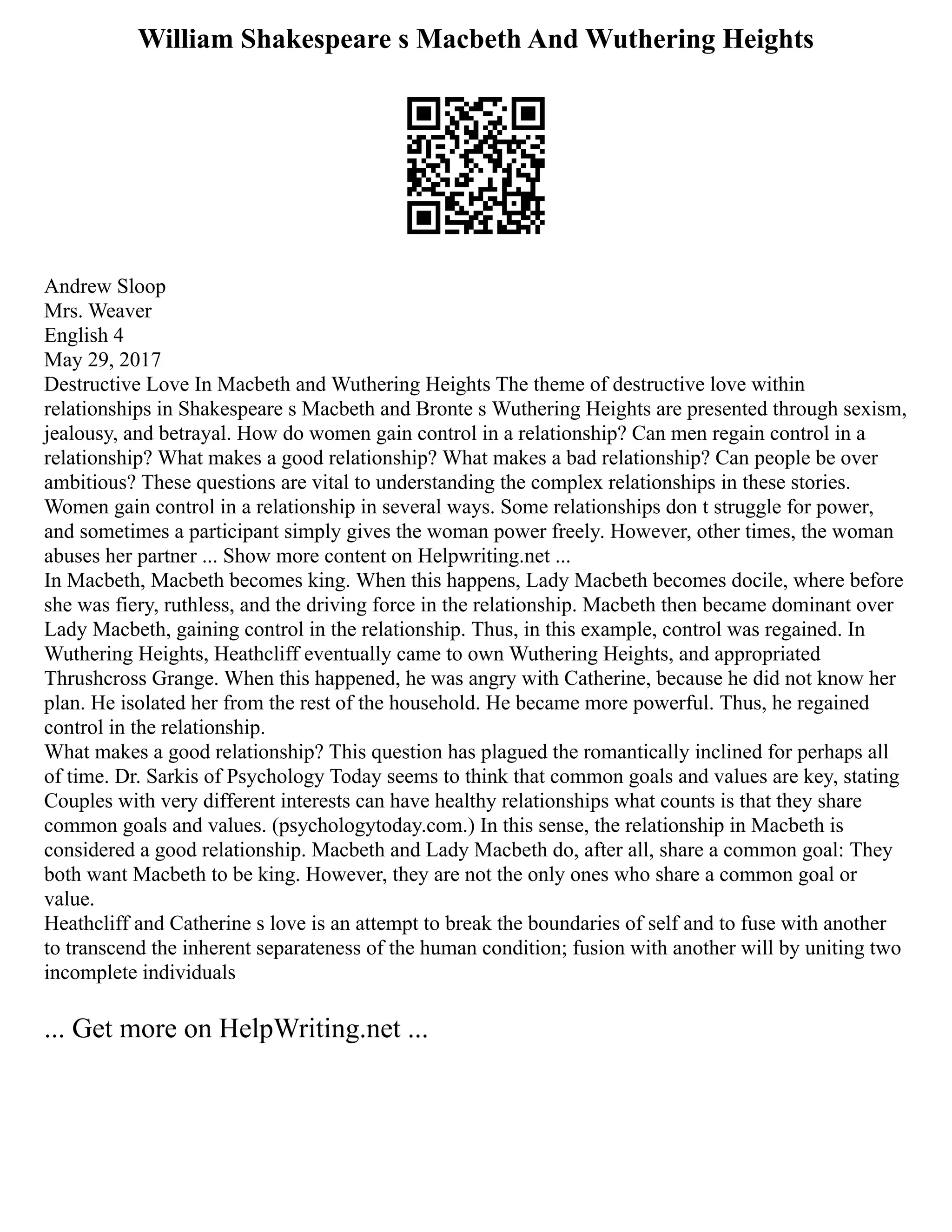 William Shakespeare s Macbeth And Wuthering Heights
Andrew Sloop
Mrs. Weaver
English 4
May 29, 2017
Destructive Love In Macbeth and Wuthering Heights The theme of destructive love within
relationships in Shakespeare s Macbeth and Bronte s Wuthering Heights are presented through sexism,
jealousy, and betrayal. How do women gain control in a relationship? Can men regain control in a
relationship? What makes a good relationship? What makes a bad relationship? Can people be over
ambitious? These questions are vital to understanding the complex relationships in these stories.
Women gain control in a relationship in several ways. Some relationships don t struggle for power,
and sometimes a participant simply gives the woman power freely. However, other times, the woman
abuses her partner ... Show more content on Helpwriting.net ...
In Macbeth, Macbeth becomes king. When this happens, Lady Macbeth becomes docile, where before
she was fiery, ruthless, and the driving force in the relationship. Macbeth then became dominant over
Lady Macbeth, gaining control in the relationship. Thus, in this example, control was regained. In
Wuthering Heights, Heathcliff eventually came to own Wuthering Heights, and appropriated
Thrushcross Grange. When this happened, he was angry with Catherine, because he did not know her
plan. He isolated her from the rest of the household. He became more powerful. Thus, he regained
control in the relationship.
What makes a good relationship? This question has plagued the romantically inclined for perhaps all
of time. Dr. Sarkis of Psychology Today seems to think that common goals and values are key, stating
Couples with very different interests can have healthy relationships what counts is that they share
common goals and values. (psychologytoday.com.) In this sense, the relationship in Macbeth is
considered a good relationship. Macbeth and Lady Macbeth do, after all, share a common goal: They
both want Macbeth to be king. However, they are not the only ones who share a common goal or
value.
Heathcliff and Catherine s love is an attempt to break the boundaries of self and to fuse with another
to transcend the inherent separateness of the human condition; fusion with another will by uniting two
incomplete individuals
... Get more on HelpWriting.net ...
 