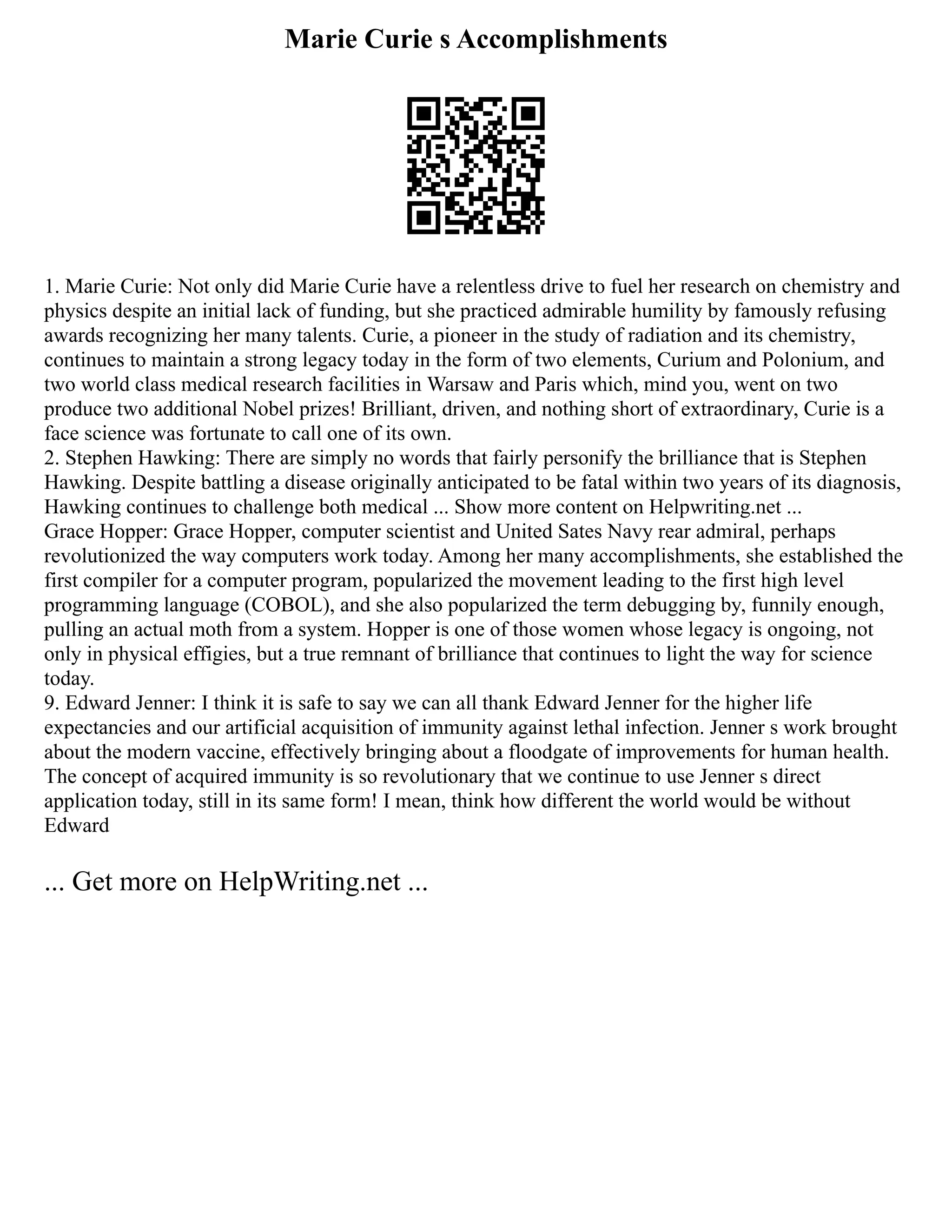 Marie Curie s Accomplishments
1. Marie Curie: Not only did Marie Curie have a relentless drive to fuel her research on chemistry and
physics despite an initial lack of funding, but she practiced admirable humility by famously refusing
awards recognizing her many talents. Curie, a pioneer in the study of radiation and its chemistry,
continues to maintain a strong legacy today in the form of two elements, Curium and Polonium, and
two world class medical research facilities in Warsaw and Paris which, mind you, went on two
produce two additional Nobel prizes! Brilliant, driven, and nothing short of extraordinary, Curie is a
face science was fortunate to call one of its own.
2. Stephen Hawking: There are simply no words that fairly personify the brilliance that is Stephen
Hawking. Despite battling a disease originally anticipated to be fatal within two years of its diagnosis,
Hawking continues to challenge both medical ... Show more content on Helpwriting.net ...
Grace Hopper: Grace Hopper, computer scientist and United Sates Navy rear admiral, perhaps
revolutionized the way computers work today. Among her many accomplishments, she established the
first compiler for a computer program, popularized the movement leading to the first high level
programming language (COBOL), and she also popularized the term debugging by, funnily enough,
pulling an actual moth from a system. Hopper is one of those women whose legacy is ongoing, not
only in physical effigies, but a true remnant of brilliance that continues to light the way for science
today.
9. Edward Jenner: I think it is safe to say we can all thank Edward Jenner for the higher life
expectancies and our artificial acquisition of immunity against lethal infection. Jenner s work brought
about the modern vaccine, effectively bringing about a floodgate of improvements for human health.
The concept of acquired immunity is so revolutionary that we continue to use Jenner s direct
application today, still in its same form! I mean, think how different the world would be without
Edward
... Get more on HelpWriting.net ...
 