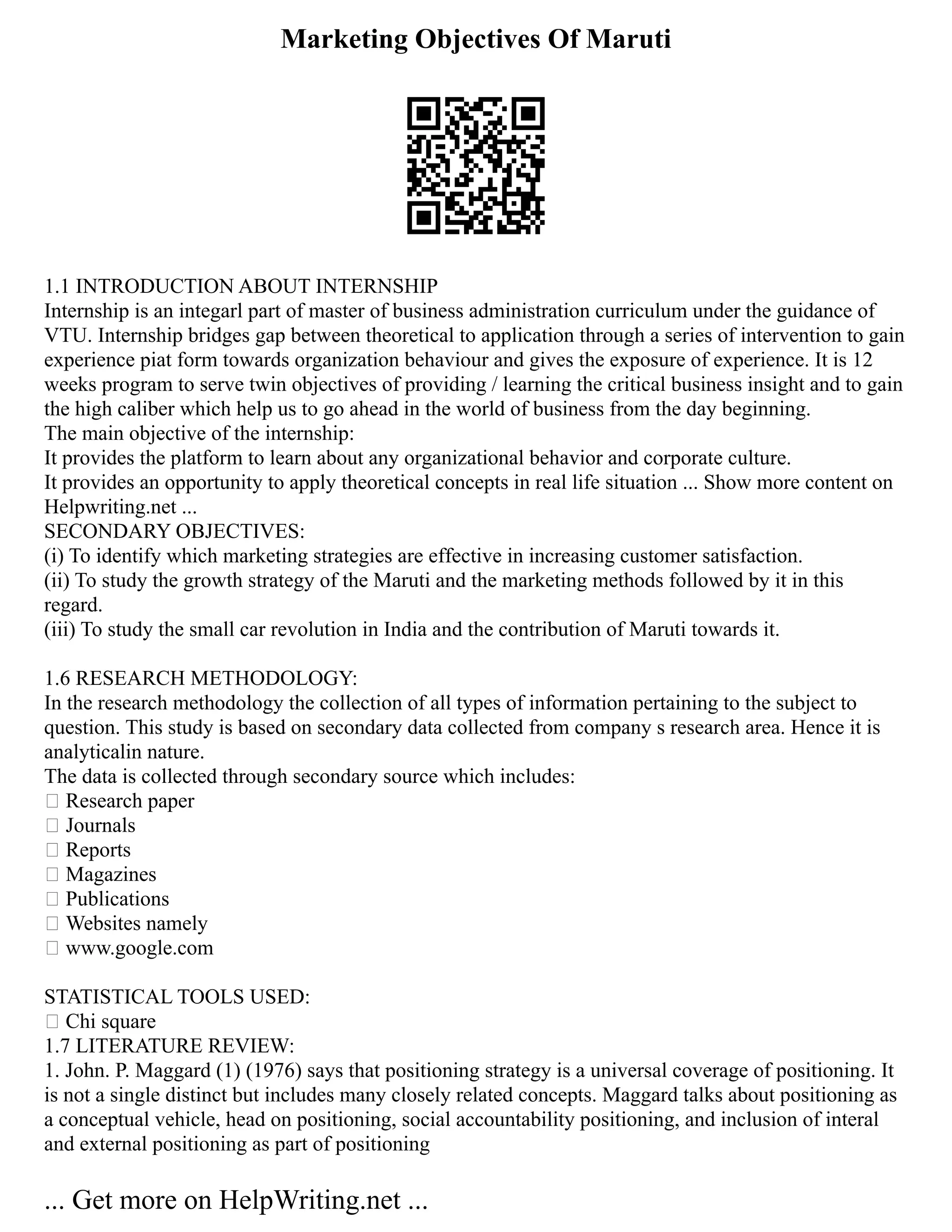 Marketing Objectives Of Maruti
1.1 INTRODUCTION ABOUT INTERNSHIP
Internship is an integarl part of master of business administration curriculum under the guidance of
VTU. Internship bridges gap between theoretical to application through a series of intervention to gain
experience piat form towards organization behaviour and gives the exposure of experience. It is 12
weeks program to serve twin objectives of providing / learning the critical business insight and to gain
the high caliber which help us to go ahead in the world of business from the day beginning.
The main objective of the internship:
It provides the platform to learn about any organizational behavior and corporate culture.
It provides an opportunity to apply theoretical concepts in real life situation ... Show more content on
Helpwriting.net ...
SECONDARY OBJECTIVES:
(i) To identify which marketing strategies are effective in increasing customer satisfaction.
(ii) To study the growth strategy of the Maruti and the marketing methods followed by it in this
regard.
(iii) To study the small car revolution in India and the contribution of Maruti towards it.
1.6 RESEARCH METHODOLOGY:
In the research methodology the collection of all types of information pertaining to the subject to
question. This study is based on secondary data collected from company s research area. Hence it is
analyticalin nature.
The data is collected through secondary source which includes:
 Research paper
 Journals
 Reports
 Magazines
 Publications
 Websites namely
 www.google.com
STATISTICAL TOOLS USED:
 Chi square
1.7 LITERATURE REVIEW:
1. John. P. Maggard (1) (1976) says that positioning strategy is a universal coverage of positioning. It
is not a single distinct but includes many closely related concepts. Maggard talks about positioning as
a conceptual vehicle, head on positioning, social accountability positioning, and inclusion of interal
and external positioning as part of positioning
... Get more on HelpWriting.net ...
 