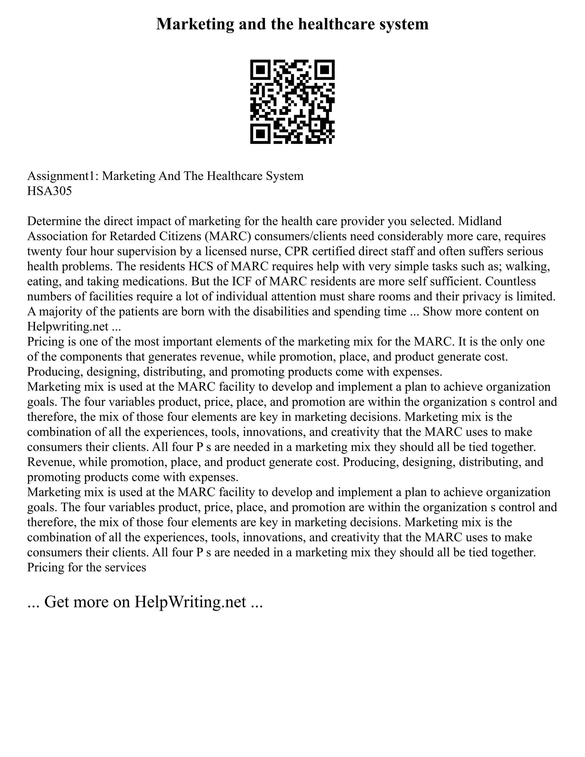 Marketing and the healthcare system
Assignment1: Marketing And The Healthcare System
HSA305
Determine the direct impact of marketing for the health care provider you selected. Midland
Association for Retarded Citizens (MARC) consumers/clients need considerably more care, requires
twenty four hour supervision by a licensed nurse, CPR certified direct staff and often suffers serious
health problems. The residents HCS of MARC requires help with very simple tasks such as; walking,
eating, and taking medications. But the ICF of MARC residents are more self sufficient. Countless
numbers of facilities require a lot of individual attention must share rooms and their privacy is limited.
A majority of the patients are born with the disabilities and spending time ... Show more content on
Helpwriting.net ...
Pricing is one of the most important elements of the marketing mix for the MARC. It is the only one
of the components that generates revenue, while promotion, place, and product generate cost.
Producing, designing, distributing, and promoting products come with expenses.
Marketing mix is used at the MARC facility to develop and implement a plan to achieve organization
goals. The four variables product, price, place, and promotion are within the organization s control and
therefore, the mix of those four elements are key in marketing decisions. Marketing mix is the
combination of all the experiences, tools, innovations, and creativity that the MARC uses to make
consumers their clients. All four P s are needed in a marketing mix they should all be tied together.
Revenue, while promotion, place, and product generate cost. Producing, designing, distributing, and
promoting products come with expenses.
Marketing mix is used at the MARC facility to develop and implement a plan to achieve organization
goals. The four variables product, price, place, and promotion are within the organization s control and
therefore, the mix of those four elements are key in marketing decisions. Marketing mix is the
combination of all the experiences, tools, innovations, and creativity that the MARC uses to make
consumers their clients. All four P s are needed in a marketing mix they should all be tied together.
Pricing for the services
... Get more on HelpWriting.net ...
 