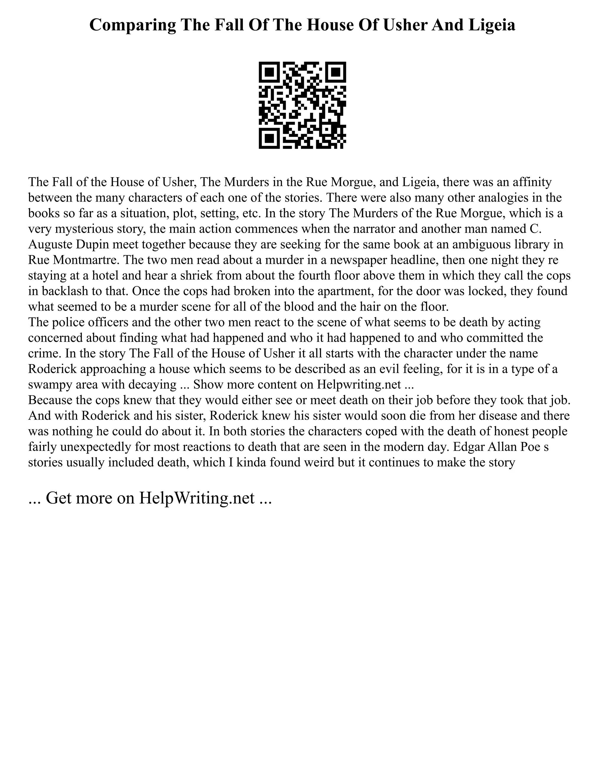 Comparing The Fall Of The House Of Usher And Ligeia
The Fall of the House of Usher, The Murders in the Rue Morgue, and Ligeia, there was an affinity
between the many characters of each one of the stories. There were also many other analogies in the
books so far as a situation, plot, setting, etc. In the story The Murders of the Rue Morgue, which is a
very mysterious story, the main action commences when the narrator and another man named C.
Auguste Dupin meet together because they are seeking for the same book at an ambiguous library in
Rue Montmartre. The two men read about a murder in a newspaper headline, then one night they re
staying at a hotel and hear a shriek from about the fourth floor above them in which they call the cops
in backlash to that. Once the cops had broken into the apartment, for the door was locked, they found
what seemed to be a murder scene for all of the blood and the hair on the floor.
The police officers and the other two men react to the scene of what seems to be death by acting
concerned about finding what had happened and who it had happened to and who committed the
crime. In the story The Fall of the House of Usher it all starts with the character under the name
Roderick approaching a house which seems to be described as an evil feeling, for it is in a type of a
swampy area with decaying ... Show more content on Helpwriting.net ...
Because the cops knew that they would either see or meet death on their job before they took that job.
And with Roderick and his sister, Roderick knew his sister would soon die from her disease and there
was nothing he could do about it. In both stories the characters coped with the death of honest people
fairly unexpectedly for most reactions to death that are seen in the modern day. Edgar Allan Poe s
stories usually included death, which I kinda found weird but it continues to make the story
... Get more on HelpWriting.net ...
 