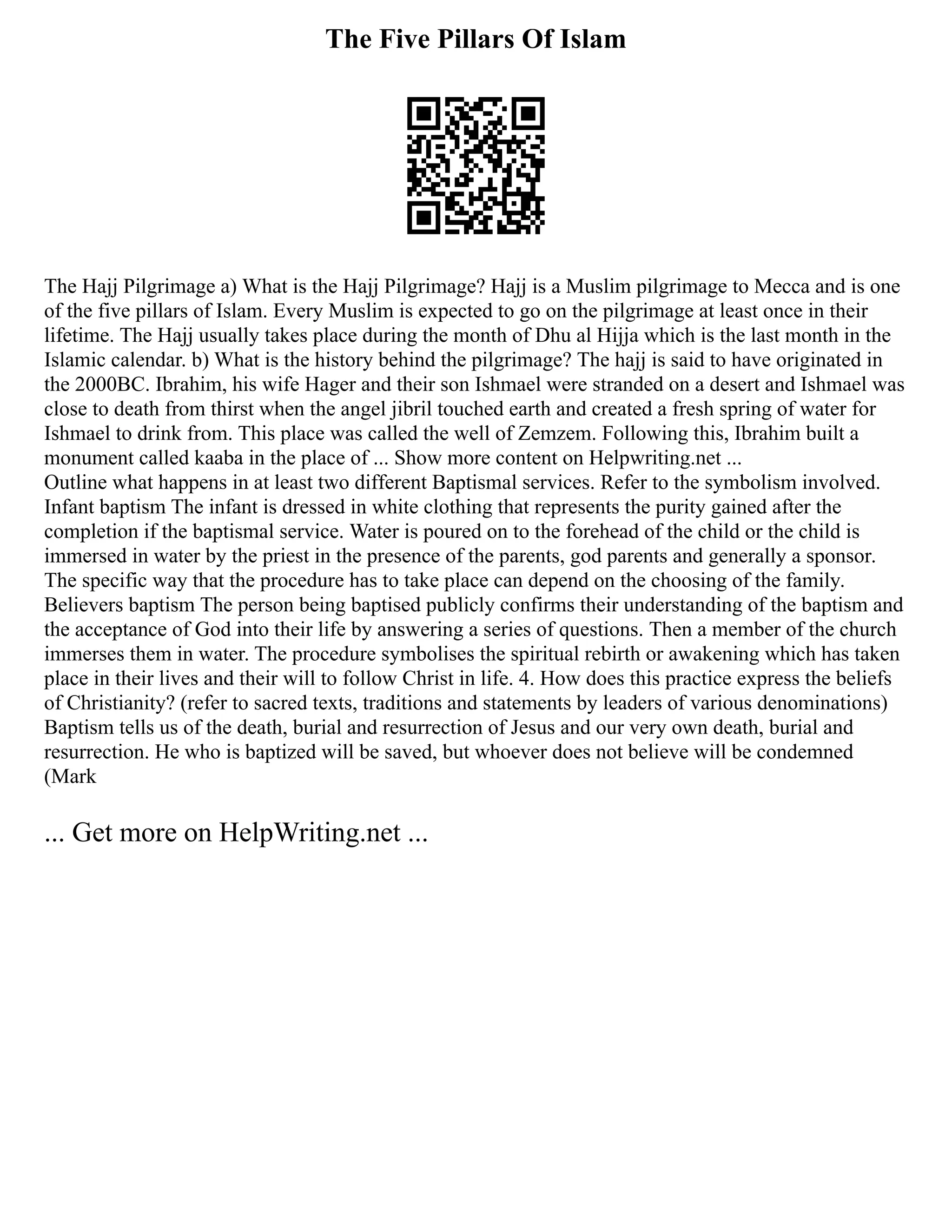 The Five Pillars Of Islam
The Hajj Pilgrimage a) What is the Hajj Pilgrimage? Hajj is a Muslim pilgrimage to Mecca and is one
of the five pillars of Islam. Every Muslim is expected to go on the pilgrimage at least once in their
lifetime. The Hajj usually takes place during the month of Dhu al Hijja which is the last month in the
Islamic calendar. b) What is the history behind the pilgrimage? The hajj is said to have originated in
the 2000BC. Ibrahim, his wife Hager and their son Ishmael were stranded on a desert and Ishmael was
close to death from thirst when the angel jibril touched earth and created a fresh spring of water for
Ishmael to drink from. This place was called the well of Zemzem. Following this, Ibrahim built a
monument called kaaba in the place of ... Show more content on Helpwriting.net ...
Outline what happens in at least two different Baptismal services. Refer to the symbolism involved.
Infant baptism The infant is dressed in white clothing that represents the purity gained after the
completion if the baptismal service. Water is poured on to the forehead of the child or the child is
immersed in water by the priest in the presence of the parents, god parents and generally a sponsor.
The specific way that the procedure has to take place can depend on the choosing of the family.
Believers baptism The person being baptised publicly confirms their understanding of the baptism and
the acceptance of God into their life by answering a series of questions. Then a member of the church
immerses them in water. The procedure symbolises the spiritual rebirth or awakening which has taken
place in their lives and their will to follow Christ in life. 4. How does this practice express the beliefs
of Christianity? (refer to sacred texts, traditions and statements by leaders of various denominations)
Baptism tells us of the death, burial and resurrection of Jesus and our very own death, burial and
resurrection. He who is baptized will be saved, but whoever does not believe will be condemned
(Mark
... Get more on HelpWriting.net ...
 
