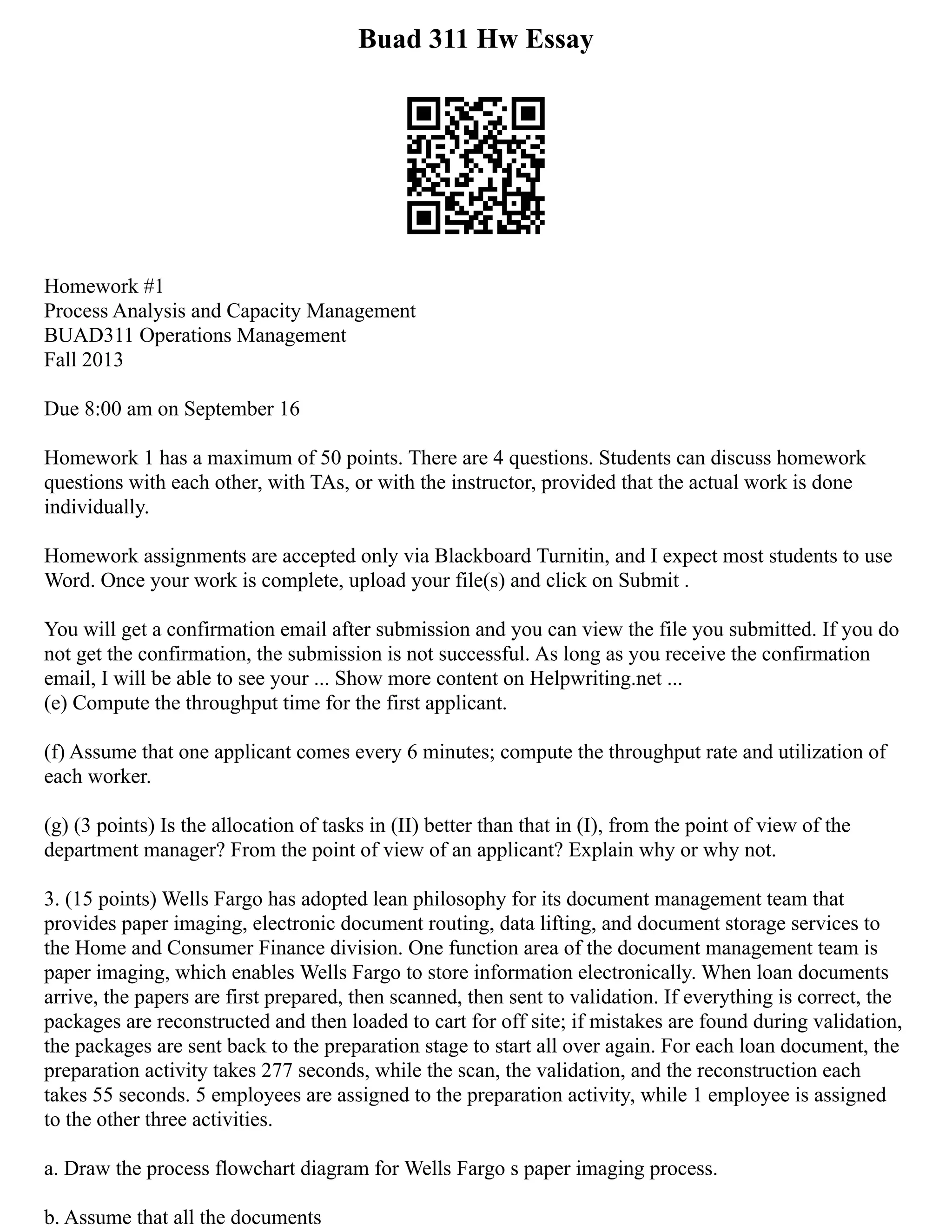 Buad 311 Hw Essay
Homework #1
Process Analysis and Capacity Management
BUAD311 Operations Management
Fall 2013
Due 8:00 am on September 16
Homework 1 has a maximum of 50 points. There are 4 questions. Students can discuss homework
questions with each other, with TAs, or with the instructor, provided that the actual work is done
individually.
Homework assignments are accepted only via Blackboard Turnitin, and I expect most students to use
Word. Once your work is complete, upload your file(s) and click on Submit .
You will get a confirmation email after submission and you can view the file you submitted. If you do
not get the confirmation, the submission is not successful. As long as you receive the confirmation
email, I will be able to see your ... Show more content on Helpwriting.net ...
(e) Compute the throughput time for the first applicant.
(f) Assume that one applicant comes every 6 minutes; compute the throughput rate and utilization of
each worker.
(g) (3 points) Is the allocation of tasks in (II) better than that in (I), from the point of view of the
department manager? From the point of view of an applicant? Explain why or why not.
3. (15 points) Wells Fargo has adopted lean philosophy for its document management team that
provides paper imaging, electronic document routing, data lifting, and document storage services to
the Home and Consumer Finance division. One function area of the document management team is
paper imaging, which enables Wells Fargo to store information electronically. When loan documents
arrive, the papers are first prepared, then scanned, then sent to validation. If everything is correct, the
packages are reconstructed and then loaded to cart for off site; if mistakes are found during validation,
the packages are sent back to the preparation stage to start all over again. For each loan document, the
preparation activity takes 277 seconds, while the scan, the validation, and the reconstruction each
takes 55 seconds. 5 employees are assigned to the preparation activity, while 1 employee is assigned
to the other three activities.
a. Draw the process flowchart diagram for Wells Fargo s paper imaging process.
b. Assume that all the documents
 