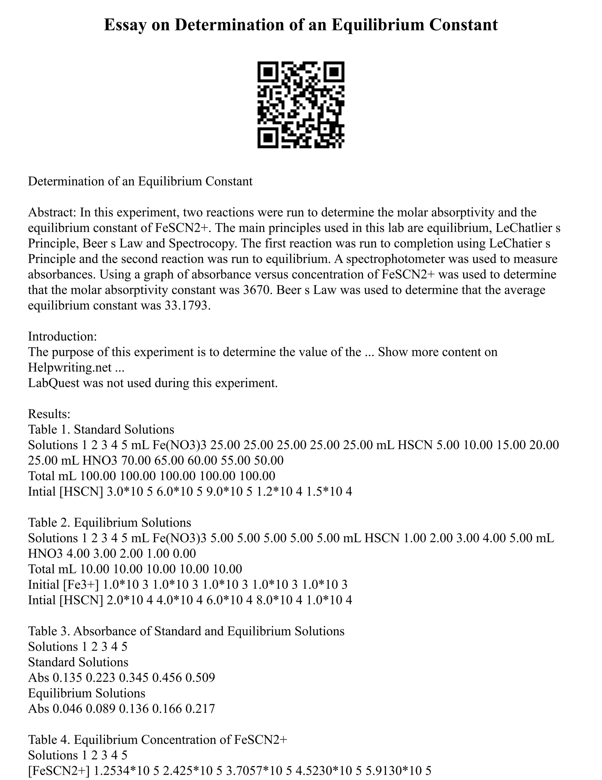 Essay on Determination of an Equilibrium Constant
Determination of an Equilibrium Constant
Abstract: In this experiment, two reactions were run to determine the molar absorptivity and the
equilibrium constant of FeSCN2+. The main principles used in this lab are equilibrium, LeChatlier s
Principle, Beer s Law and Spectrocopy. The first reaction was run to completion using LeChatier s
Principle and the second reaction was run to equilibrium. A spectrophotometer was used to measure
absorbances. Using a graph of absorbance versus concentration of FeSCN2+ was used to determine
that the molar absorptivity constant was 3670. Beer s Law was used to determine that the average
equilibrium constant was 33.1793.
Introduction:
The purpose of this experiment is to determine the value of the ... Show more content on
Helpwriting.net ...
LabQuest was not used during this experiment.
Results:
Table 1. Standard Solutions
Solutions 1 2 3 4 5 mL Fe(NO3)3 25.00 25.00 25.00 25.00 25.00 mL HSCN 5.00 10.00 15.00 20.00
25.00 mL HNO3 70.00 65.00 60.00 55.00 50.00
Total mL 100.00 100.00 100.00 100.00 100.00
Intial [HSCN] 3.0*10 5 6.0*10 5 9.0*10 5 1.2*10 4 1.5*10 4
Table 2. Equilibrium Solutions
Solutions 1 2 3 4 5 mL Fe(NO3)3 5.00 5.00 5.00 5.00 5.00 mL HSCN 1.00 2.00 3.00 4.00 5.00 mL
HNO3 4.00 3.00 2.00 1.00 0.00
Total mL 10.00 10.00 10.00 10.00 10.00
Initial [Fe3+] 1.0*10 3 1.0*10 3 1.0*10 3 1.0*10 3 1.0*10 3
Intial [HSCN] 2.0*10 4 4.0*10 4 6.0*10 4 8.0*10 4 1.0*10 4
Table 3. Absorbance of Standard and Equilibrium Solutions
Solutions 1 2 3 4 5
Standard Solutions
Abs 0.135 0.223 0.345 0.456 0.509
Equilibrium Solutions
Abs 0.046 0.089 0.136 0.166 0.217
Table 4. Equilibrium Concentration of FeSCN2+
Solutions 1 2 3 4 5
[FeSCN2+] 1.2534*10 5 2.425*10 5 3.7057*10 5 4.5230*10 5 5.9130*10 5
 