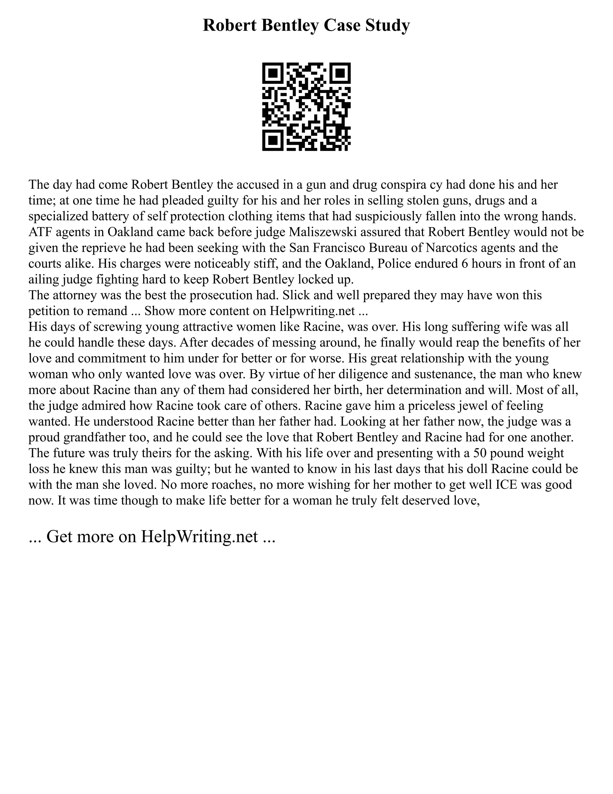 Robert Bentley Case Study
The day had come Robert Bentley the accused in a gun and drug conspira cy had done his and her
time; at one time he had pleaded guilty for his and her roles in selling stolen guns, drugs and a
specialized battery of self protection clothing items that had suspiciously fallen into the wrong hands.
ATF agents in Oakland came back before judge Maliszewski assured that Robert Bentley would not be
given the reprieve he had been seeking with the San Francisco Bureau of Narcotics agents and the
courts alike. His charges were noticeably stiff, and the Oakland, Police endured 6 hours in front of an
ailing judge fighting hard to keep Robert Bentley locked up.
The attorney was the best the prosecution had. Slick and well prepared they may have won this
petition to remand ... Show more content on Helpwriting.net ...
His days of screwing young attractive women like Racine, was over. His long suffering wife was all
he could handle these days. After decades of messing around, he finally would reap the benefits of her
love and commitment to him under for better or for worse. His great relationship with the young
woman who only wanted love was over. By virtue of her diligence and sustenance, the man who knew
more about Racine than any of them had considered her birth, her determination and will. Most of all,
the judge admired how Racine took care of others. Racine gave him a priceless jewel of feeling
wanted. He understood Racine better than her father had. Looking at her father now, the judge was a
proud grandfather too, and he could see the love that Robert Bentley and Racine had for one another.
The future was truly theirs for the asking. With his life over and presenting with a 50 pound weight
loss he knew this man was guilty; but he wanted to know in his last days that his doll Racine could be
with the man she loved. No more roaches, no more wishing for her mother to get well ICE was good
now. It was time though to make life better for a woman he truly felt deserved love,
... Get more on HelpWriting.net ...
 