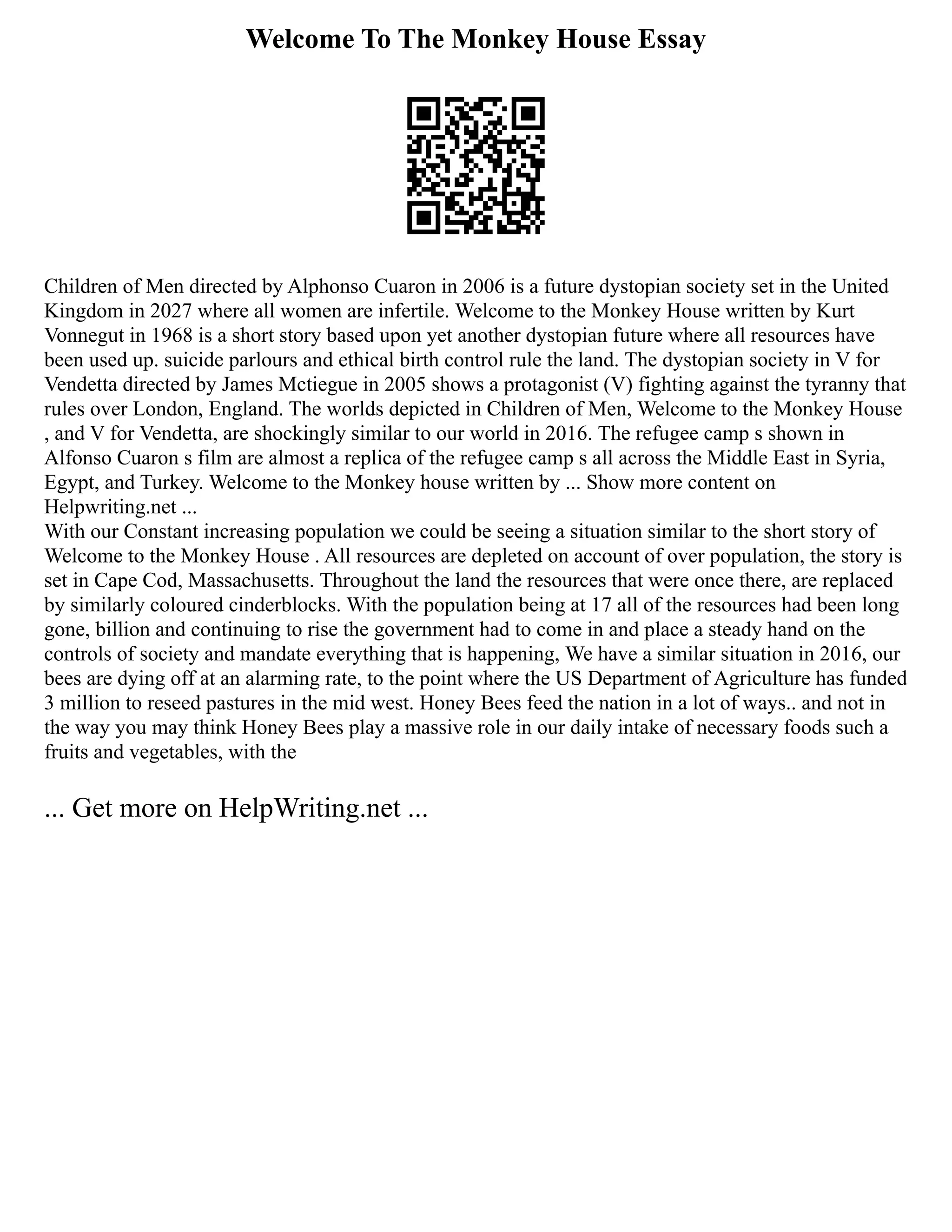 Welcome To The Monkey House Essay
Children of Men directed by Alphonso Cuaron in 2006 is a future dystopian society set in the United
Kingdom in 2027 where all women are infertile. Welcome to the Monkey House written by Kurt
Vonnegut in 1968 is a short story based upon yet another dystopian future where all resources have
been used up. suicide parlours and ethical birth control rule the land. The dystopian society in V for
Vendetta directed by James Mctiegue in 2005 shows a protagonist (V) fighting against the tyranny that
rules over London, England. The worlds depicted in Children of Men, Welcome to the Monkey House
, and V for Vendetta, are shockingly similar to our world in 2016. The refugee camp s shown in
Alfonso Cuaron s film are almost a replica of the refugee camp s all across the Middle East in Syria,
Egypt, and Turkey. Welcome to the Monkey house written by ... Show more content on
Helpwriting.net ...
With our Constant increasing population we could be seeing a situation similar to the short story of
Welcome to the Monkey House . All resources are depleted on account of over population, the story is
set in Cape Cod, Massachusetts. Throughout the land the resources that were once there, are replaced
by similarly coloured cinderblocks. With the population being at 17 all of the resources had been long
gone, billion and continuing to rise the government had to come in and place a steady hand on the
controls of society and mandate everything that is happening, We have a similar situation in 2016, our
bees are dying off at an alarming rate, to the point where the US Department of Agriculture has funded
3 million to reseed pastures in the mid west. Honey Bees feed the nation in a lot of ways.. and not in
the way you may think Honey Bees play a massive role in our daily intake of necessary foods such a
fruits and vegetables, with the
... Get more on HelpWriting.net ...
 