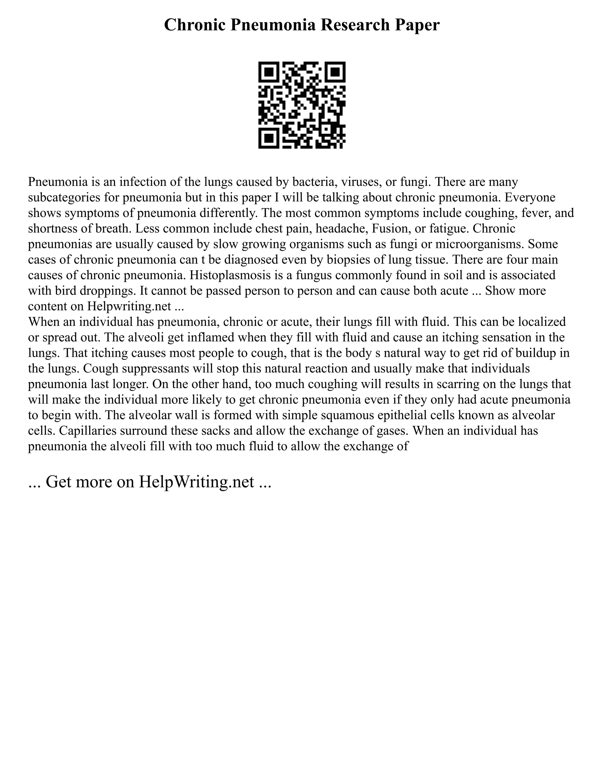 Chronic Pneumonia Research Paper
Pneumonia is an infection of the lungs caused by bacteria, viruses, or fungi. There are many
subcategories for pneumonia but in this paper I will be talking about chronic pneumonia. Everyone
shows symptoms of pneumonia differently. The most common symptoms include coughing, fever, and
shortness of breath. Less common include chest pain, headache, Fusion, or fatigue. Chronic
pneumonias are usually caused by slow growing organisms such as fungi or microorganisms. Some
cases of chronic pneumonia can t be diagnosed even by biopsies of lung tissue. There are four main
causes of chronic pneumonia. Histoplasmosis is a fungus commonly found in soil and is associated
with bird droppings. It cannot be passed person to person and can cause both acute ... Show more
content on Helpwriting.net ...
When an individual has pneumonia, chronic or acute, their lungs fill with fluid. This can be localized
or spread out. The alveoli get inflamed when they fill with fluid and cause an itching sensation in the
lungs. That itching causes most people to cough, that is the body s natural way to get rid of buildup in
the lungs. Cough suppressants will stop this natural reaction and usually make that individuals
pneumonia last longer. On the other hand, too much coughing will results in scarring on the lungs that
will make the individual more likely to get chronic pneumonia even if they only had acute pneumonia
to begin with. The alveolar wall is formed with simple squamous epithelial cells known as alveolar
cells. Capillaries surround these sacks and allow the exchange of gases. When an individual has
pneumonia the alveoli fill with too much fluid to allow the exchange of
... Get more on HelpWriting.net ...
 