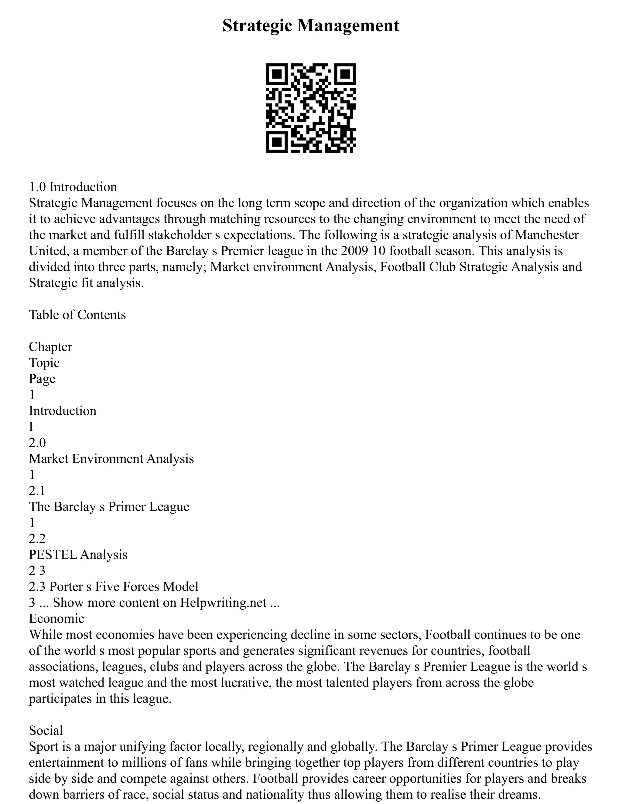 Strategic Management
1.0 Introduction
Strategic Management focuses on the long term scope and direction of the organization which enables
it to achieve advantages through matching resources to the changing environment to meet the need of
the market and fulfill stakeholder s expectations. The following is a strategic analysis of Manchester
United, a member of the Barclay s Premier league in the 2009 10 football season. This analysis is
divided into three parts, namely; Market environment Analysis, Football Club Strategic Analysis and
Strategic fit analysis.
Table of Contents
Chapter
Topic
Page
1
Introduction
I
2.0
Market Environment Analysis
1
2.1
The Barclay s Primer League
1
2.2
PESTEL Analysis
2 3
2.3 Porter s Five Forces Model
3 ... Show more content on Helpwriting.net ...
Economic
While most economies have been experiencing decline in some sectors, Football continues to be one
of the world s most popular sports and generates significant revenues for countries, football
associations, leagues, clubs and players across the globe. The Barclay s Premier League is the world s
most watched league and the most lucrative, the most talented players from across the globe
participates in this league.
Social
Sport is a major unifying factor locally, regionally and globally. The Barclay s Primer League provides
entertainment to millions of fans while bringing together top players from different countries to play
side by side and compete against others. Football provides career opportunities for players and breaks
down barriers of race, social status and nationality thus allowing them to realise their dreams.
 