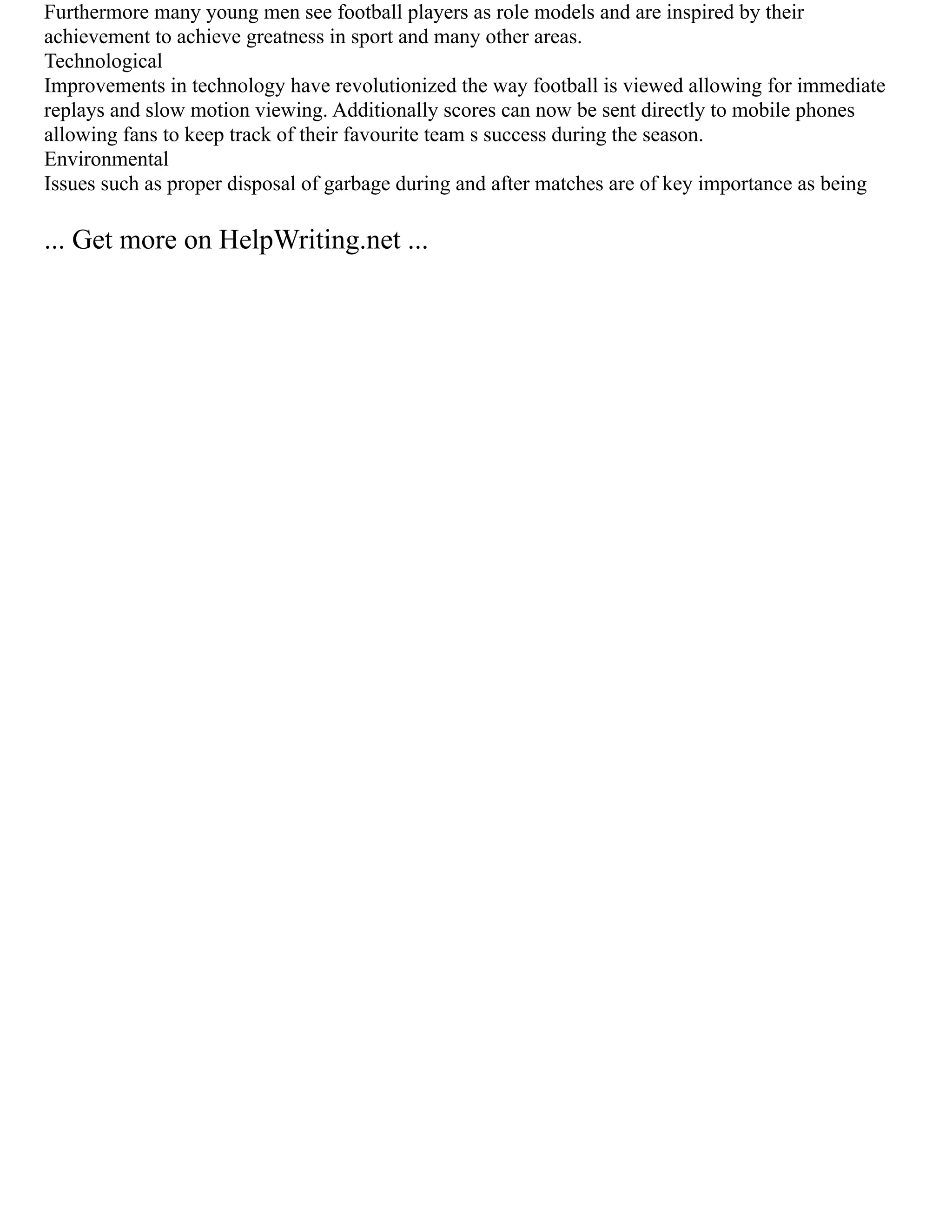 Furthermore many young men see football players as role models and are inspired by their
achievement to achieve greatness in sport and many other areas.
Technological
Improvements in technology have revolutionized the way football is viewed allowing for immediate
replays and slow motion viewing. Additionally scores can now be sent directly to mobile phones
allowing fans to keep track of their favourite team s success during the season.
Environmental
Issues such as proper disposal of garbage during and after matches are of key importance as being
... Get more on HelpWriting.net ...
 