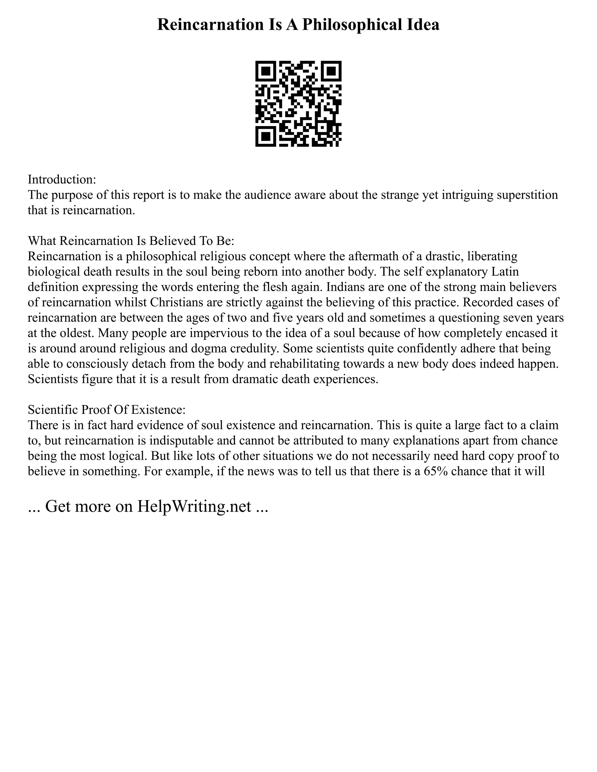 Reincarnation Is A Philosophical Idea
Introduction:
The purpose of this report is to make the audience aware about the strange yet intriguing superstition
that is reincarnation.
What Reincarnation Is Believed To Be:
Reincarnation is a philosophical religious concept where the aftermath of a drastic, liberating
biological death results in the soul being reborn into another body. The self explanatory Latin
definition expressing the words entering the flesh again. Indians are one of the strong main believers
of reincarnation whilst Christians are strictly against the believing of this practice. Recorded cases of
reincarnation are between the ages of two and five years old and sometimes a questioning seven years
at the oldest. Many people are impervious to the idea of a soul because of how completely encased it
is around around religious and dogma credulity. Some scientists quite confidently adhere that being
able to consciously detach from the body and rehabilitating towards a new body does indeed happen.
Scientists figure that it is a result from dramatic death experiences.
Scientific Proof Of Existence:
There is in fact hard evidence of soul existence and reincarnation. This is quite a large fact to a claim
to, but reincarnation is indisputable and cannot be attributed to many explanations apart from chance
being the most logical. But like lots of other situations we do not necessarily need hard copy proof to
believe in something. For example, if the news was to tell us that there is a 65% chance that it will
... Get more on HelpWriting.net ...
 