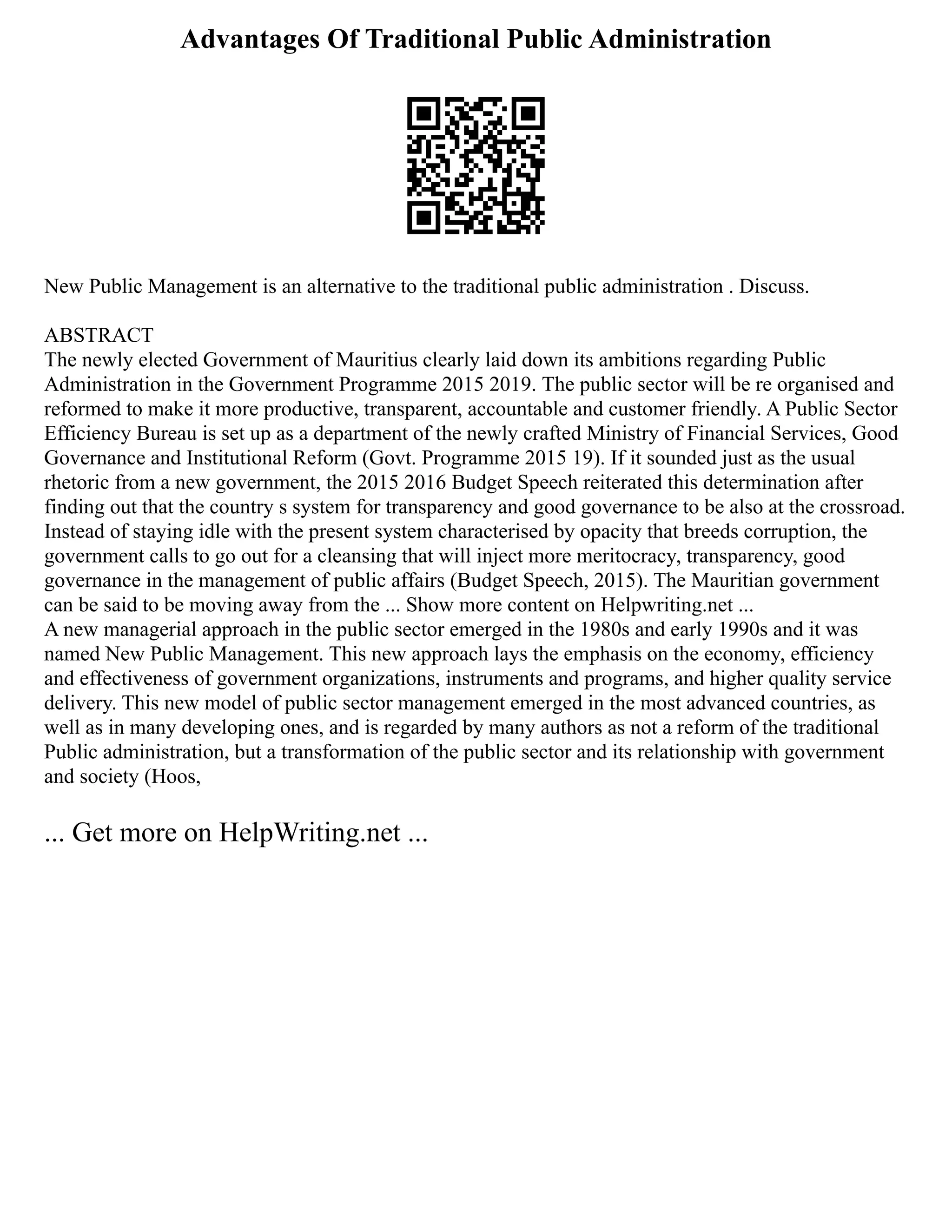 Advantages Of Traditional Public Administration
New Public Management is an alternative to the traditional public administration . Discuss.
ABSTRACT
The newly elected Government of Mauritius clearly laid down its ambitions regarding Public
Administration in the Government Programme 2015 2019. The public sector will be re organised and
reformed to make it more productive, transparent, accountable and customer friendly. A Public Sector
Efficiency Bureau is set up as a department of the newly crafted Ministry of Financial Services, Good
Governance and Institutional Reform (Govt. Programme 2015 19). If it sounded just as the usual
rhetoric from a new government, the 2015 2016 Budget Speech reiterated this determination after
finding out that the country s system for transparency and good governance to be also at the crossroad.
Instead of staying idle with the present system characterised by opacity that breeds corruption, the
government calls to go out for a cleansing that will inject more meritocracy, transparency, good
governance in the management of public affairs (Budget Speech, 2015). The Mauritian government
can be said to be moving away from the ... Show more content on Helpwriting.net ...
A new managerial approach in the public sector emerged in the 1980s and early 1990s and it was
named New Public Management. This new approach lays the emphasis on the economy, efficiency
and effectiveness of government organizations, instruments and programs, and higher quality service
delivery. This new model of public sector management emerged in the most advanced countries, as
well as in many developing ones, and is regarded by many authors as not a reform of the traditional
Public administration, but a transformation of the public sector and its relationship with government
and society (Hoos,
... Get more on HelpWriting.net ...
 