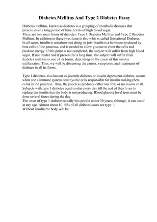 Diabetes Mellitus And Type 2 Diabetes Essay
Diabetes mellitus, known as diabetes is a grouping of metabolic diseases that
present, over a long period of time, levels of high blood sugar.
There are two main forms of diabetes: Type 1 Diabetes Mellitus and Type 2 Diabetes
Mellitus. In addition to these two, there is also what is called Gestational Diabetes.
In all cases, insulin is somehow not doing its job: Insulin is a hormone produced by
beta cells of the pancreas, and is needed to allow glucose to enter the cells and
produce energy. If this point is not completed, the subject will suffer from high blood
sugar. If not treated and if present for a long time, the subject will suffer from
diabetes mellitus in one of its forms, depending on the cause of this insulin
malfunction. Thus, we will be discussing the causes, symptoms, and treatments of
diabetes in all its forms.
Type 1 diabetes, also known as juvenile diabetes or insulin dependent diabetes, occurs
when one s immune system destroys the cells responsible for insulin making (beta
cells) in the pancreas. Thus, the pancreas produces either too little or no insulin at all.
Subjects with type 1 diabetes need insulin every day till the rest of their lives to
replace the insulin that the body is not producing. Blood glucose level tests must be
done several times during the day.
The onset of type 1 diabetes usually hits people under 30 years; although, it can occur
at any age. Almost about 10 15% of all diabetes cases are type 1.
Without insulin the body will be
 