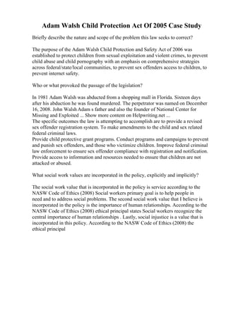 Adam Walsh Child Protection Act Of 2005 Case Study
Briefly describe the nature and scope of the problem this law seeks to correct?
The purpose of the Adam Walsh Child Protection and Safety Act of 2006 was
established to protect children from sexual exploitation and violent crimes, to prevent
child abuse and child pornography with an emphasis on comprehensive strategies
across federal/state/local communities, to prevent sex offenders access to children, to
prevent internet safety.
Who or what provoked the passage of the legislation?
In 1981 Adam Walsh was abducted from a shopping mall in Florida. Sixteen days
after his abduction he was found murdered. The perpetrator was named on December
16, 2008. John Walsh Adam s father and also the founder of National Center for
Missing and Exploited ... Show more content on Helpwriting.net ...
The specific outcomes the law is attempting to accomplish are to provide a revised
sex offender registration system. To make amendments to the child and sex related
federal criminal laws.
Provide child protective grant programs. Conduct programs and campaigns to prevent
and punish sex offenders, and those who victimize children. Improve federal criminal
law enforcement to ensure sex offender compliance with registration and notification.
Provide access to information and resources needed to ensure that children are not
attacked or abused.
What social work values are incorporated in the policy, explicitly and implicitly?
The social work value that is incorporated in the policy is service according to the
NASW Code of Ethics (2008) Social workers primary goal is to help people in
need and to address social problems. The second social work value that I believe is
incorporated in the policy is the importance of human relationships. According to the
NASW Code of Ethics (2008) ethical principal states Social workers recognize the
central importance of human relationships . Lastly, social injustice is a value that is
incorporated in this policy. According to the NASW Code of Ethics (2008) the
ethical principal
 