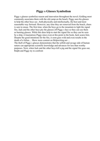 Piggy s Glasses Symbolism
Piggy s glasses symbolize reason and innovation throughout the novel; Golding most
commonly associates them with the old camp on the beach. Piggy uses his glasses
to help the other boys see , both physically and intellectually, the best and most
reasonable way forward. However, any time they are removed from the beach, chaos
is sure to ensue. The first time, when the boys go to the mountain to light the signal
fire, Jack and the other boys pry the glasses off Piggy s face so they can use them
as burning glasses. While this does help to start the signal fire so they can be seen
by a ship, it traumatizes Piggy since even at this point in the book, Jack scares him.
Despite the good intentions for the fire, it soon goes wild and even results in the
death of a littlun.... Show more content on Helpwriting.net ...
The theft of Piggy s glasses demonstrates that the selfish and savage side of human
nature can appropriate scientific knowledge and advances for less than worthy
purposes. Next, when Jack and the other boys kill a pig and the signal fire goes out,
Ralph and Piggy try to confront
 