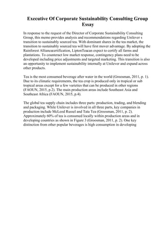 Executive Of Corporate Sustainability Consulting Group
Essay
In response to the request of the Director of Corporate Sustainability Consulting
Group, this memo provides analysis and recommendations regarding Unilever s
transition to sustainably sourced tea. With dominant shares in the tea market, the
transition to sustainably sourced tea will have first mover advantage. By adopting the
Rainforest Alliancecertification, LiptonTeacan expect to certify all farms and
plantations. To counteract low market response, contingency plans need to be
developed including price adjustments and targeted marketing. This transition is also
an opportunity to implement sustainability internally at Unilever and expand across
other products.
Tea is the most consumed beverage after water in the world (Groosman, 2011, p. 1).
Due to its climatic requirements, the tea crop is produced only in tropical or sub
tropical areas except for a few varieties that can be produced in other regions
(FAOUN, 2015, p.2). The main production areas include Southeast Asia and
Southeast Africa (FAOUN, 2015, p.4).
The global tea supply chain includes three parts: production, trading, and blending
and packaging. While Unilever is involved in all three parts, key companies in
production include McLeod Russel and Tata Tea (Groosman, 2011, p. 2).
Approximately 60% of tea is consumed locally within production areas and in
developing countries as shown in Figure 3 (Groosman, 2011, p. 2). One key
distinction from other popular beverages is high consumption in developing
 
