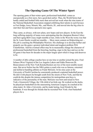 The Opening Game Of The Winter Sport
The opening game of that winter sport, professional basketball, comes as
unexpectedly as a first snow, bat a good deal earlier. Thus, the World Series had
hardly ended and football little more than arrived last week when the nine teams of
the National Basketball Association stopped exhibiting their talents in such byways
as Fort Dodge, Iowa, Monett, Mo., and Morris, Ill., and moved into the big cities to
start their fast and fierce spectacle once again.
They came, as always, with new plans, new hopes and new players. In the East the
long suffering majority of teams were anticipating that the champion Boston Celtics
and their aging Bob Cousy might stumble at last, while in the West the worry was that
the St. Louis Hawks would not stumble, ... Show more content on Helpwriting.net ...
His job is coaching the Philadelphia Warriors. His challenge is to develop further and
properly use the game s greatest individual talent and toughest problem Wilt
Chamberlain. And his eventual effect may be to measurably change the character of
professional basketball from the brawling, hustling, cigar in the face and eye on the
till game it has been for decades to the major league sport which it longs and deserves
to be.
A number of able college coaches have at one time or another joined the pros. Fred
Schaus (West Virginia) of the Los Angeles Lakers and Eddie Donovan (St.
Bonaventure) of the New York Knickerbockers are two of the most notable recent
ones. But never before has the NBA gotten a coach who was as famous, esteemed
and skilled at handling athletes as Frank McGuire. In his nine years at the
University of North Carolina he consistently produced a national basketball power.
He did it with players he brought south from the streets of New York, and that he
could do this despite the intense competition for metropolitan area boys is
indicative of the personality of the man. McGuire was born and raised in New
York s Greenwich Village, the 13th child of an Irish cop. He worked on the docks,
he played pro basketball (in the unassuming American League), he coached at his
alma mater, St. John s University, and he made lasting, loyal friends by the
hundreds. It was through his friends that he recruited New York s best basketball
players for a
 