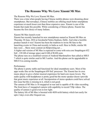 The Reasons Why We Love Xiaomi Mi Max
The Reasons Why We Love Xiaomi Mi Max.
There was a time when people having Chinese mobile phones were dreaming about
smartphones. But nowadays, Chinese mobiles are offering much better smartphone
experience at much lesser cost than those expensive ones. Xiaomi is one of the
brands that made this possible. While considering a Chinese phone, Xiaomi has
became the first choice of many Indians.
Xiaomi Mi Max launch event
Xiaomi has recently launched its new smartphones named as Xiaomi Mi Max on
Thursday 30 June, 2016 at Jawaharlal Nehru Stadium, Delhi. And what a horrible
product launch it was! Xiaomi has been the tradition to invite Mi fans to the
launching events in China and recently in India as well. Here in Delhi, similar Mi
fans were ... Show more content on Helpwriting.net ...
A higher end version of Mi Max is expected to come with octa core Snapdragon 652
SoC, 128 GB of storage space and 4 GB of RAM soon.
The phone runs on a modified version of Android Marshmallow that called as MIUI
7 which is quite similar used in MI 5 earlier. And this phone can be upgradeable to
MIUI 8 in coming months.
Performance
The phone is pretty stable and functional for ideal smartphone users. Most of the
apps works fine on the Snapdragon 650 SoC processor. The Xiaomi has its own
music player to give a better musical experience for hard core music lovers. The
audio quality with headphones is pretty good but the mono speaker doesn t provide
that great music experience at all. Incorporation of stereo speakers could have solved
this issue but this is missing in it, which is not good.
The camera of Mi Max is 16 megapixel at rear and is capable of 4k video recording.
The front have a 5 megapixel camera with capability to record 720p videos. The
quality of camera is good even in low light.
The battery life of Mi Max is boosted with 4850 mAh battery which last easily for
upto 2 days even after frequent use.
 