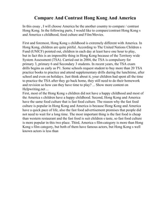 Compare And Contrast Hong Kong And America
In this essay , I will choose America be the another country to compare / contrast
Hong Kong. In the following parts, I would like to compare/contrast Hong Kong s
and America s childhood, food culture and Film/Movies.
First and foremost, Hong Kong s childhood is extremely different with America. In
Hong Kong, children are quite pitiful. According to The United Nations Children s
Fund (UNICF) pointed out, children in each day at least have one hour to play,
but in fact this is an impossible thing in Hong Kong because of the Territory wide
System Assessment (TSA). Carried out in 2004, the TSA is compulsory for
primary 3, primary 6 and Secondary 3 students. In recent years, the TSA exam
drills begins as early as P1. Some schools request student to buy more than 20 TSA
practice books to practice and attend supplementary drills during the lunchtime, after
school and even on holidays. Just think about it, your children had spent all the time
to practice the TSA after they go back home, they still need to do their homework
and revision so how can they have time to play? ... Show more content on
Helpwriting.net ...
First, most of the Hong Kong s children did not have a happy childhood and most of
the America s children have a happy childhood. Second, Hong Kong and America
have the same food culture that is fast food culture. The reason why the fast food
culture is popular in Hong Kong and America is because Hong Kong and America
have a quick pace of life, also the fast food advertisement promises that people did
not need to wait for a long time. The most important thing is the fast food is cheap
than western restaurant and the fast food is suit children s taste, so fast food culture
is more popular in this two place. Third, America s film category is more than Hong
Kong s film category, but both of them have famous actors, but Hong Kong s well
known actors is less than
 