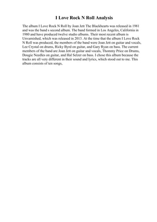 I Love Rock N Roll Analysis
The album I Love Rock N Roll by Joan Jett The Blackhearts was released in 1981
and was the band s second album. The band formed in Los Angeles, California in
1980 and have produced twelve studio albums. Their most recent album is
Unvarnished, which was released in 2013. At the time that the album I Love Rock
N Roll was produced, the members of the band were Joan Jett on guitar and vocals,
Lee Crystal on drums, Ricky Byrd on guitar, and Gary Ryan on bass. The current
members of the band are Joan Jett on guitar and vocals, Thommy Price on Drums,
Dougie Needles on guitar, and Hal Selzer on bass. I chose this album because the
tracks are all very different in their sound and lyrics, which stood out to me. This
album consists of ten songs,
 