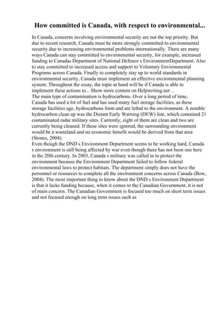 How committed is Canada, with respect to environmental...
In Canada, concerns involving environmental security are not the top priority. But
due to recent research, Canada must be more strongly committed to environmental
security due to increasing environmental problems internationally. There are many
ways Canada can stay committed to environmental security, for example, increased
funding to Canadas Department of National Defence s EnvironmentDepartment. Also
to stay committed to increased access and support to Voluntary Environmental
Programs across Canada. Finally to completely stay up to world standards in
environmental security, Canada must implement an effective environmental planning
system. Throughout the essay, the topic at hand will be if Canada is able to
implement these actions to... Show more content on Helpwriting.net ...
The main type of contamination is hydrocarbons. Over a long period of time,
Canada has used a lot of fuel and has used many fuel storage facilities, as these
storage facilities age, hydrocarbons form and are lethal to the environment. A notable
hydrocarbon clean up was the Distant Early Warning (DEW) line, which contained 21
contaminated radar military sites. Currently, eight of them are clean and two are
currently being cleaned. If these sites were ignored, the surrounding environment
would be a wasteland and no economic benefit would be derived from that area
(Stones, 2004).
Even though the DND s Environment Department seems to be working hard, Canada
s environment is still being affected by war even though there has not been one here
in the 20th century. In 2003, Canada s military was called in to protect the
environment because the Environment Department failed to follow federal
environmental laws to protect habitats. The department simply does not have the
personnel or resources to complete all the environment concerns across Canada (Bow,
2004). The most important thing to know about the DND s Environment Department
is that it lacks funding because, when it comes to the Canadian Government, it is not
of main concern. The Canadian Government is focused too much on short term issues
and not focused enough on long term issues such as
 