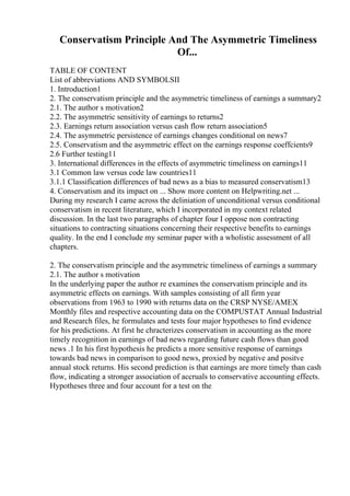 Conservatism Principle And The Asymmetric Timeliness
Of...
TABLE OF CONTENT
List of abbreviations AND SYMBOLSII
1. Introduction1
2. The conservatism principle and the asymmetric timeliness of earnings a summary2
2.1. The author s motivation2
2.2. The asymmetric sensitivity of earnings to returns2
2.3. Earnings return association versus cash flow return association5
2.4. The asymmetric persistence of earnings changes conditional on news7
2.5. Conservatism and the asymmetric effect on the earnings response coeffcients9
2.6 Further testing11
3. International differences in the effects of asymmetric timeliness on earnings11
3.1 Common law versus code law countries11
3.1.1 Classification differences of bad news as a bias to measured conservatism13
4. Conservatism and its impact on ... Show more content on Helpwriting.net ...
During my research I came across the deliniation of unconditional versus conditional
conservatism in recent literature, which I incorporated in my context related
discussion. In the last two paragraphs of chapter four I oppose non contracting
situations to contracting situations concerning their respective benefits to earnings
quality. In the end I conclude my seminar paper with a wholistic assessment of all
chapters.
2. The conservatism principle and the asymmetric timeliness of earnings a summary
2.1. The author s motivation
In the underlying paper the author re examines the conservatism principle and its
asymmetric effects on earnings. With samples consisting of all firm year
observations from 1963 to 1990 with returns data on the CRSP NYSE/AMEX
Monthly files and respective accounting data on the COMPUSTAT Annual Industrial
and Research files, he formulates and tests four major hypotheses to find evidence
for his predictions. At first he chracterizes conservatism in accounting as the more
timely recognition in earnings of bad news regarding future cash flows than good
news .1 In his first hypothesis he predicts a more sensitive response of earnings
towards bad news in comparison to good news, proxied by negative and positve
annual stock returns. His second prediction is that earnings are more timely than cash
flow, indicating a stronger association of accruals to conservative accounting effects.
Hypotheses three and four account for a test on the
 