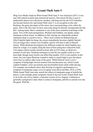 Grand Theft Auto V
Drug Uses Media Analysis When Grand Theft Auto V was released in 2013, it was
met with critical acclaim and commercial success. The reason for this is easy to
understand: players love the heists, murders, and drug activity the GTA franchise
has become known for; and Grand Theft Auto V is no exception to this rule.
Rockstar, the game developer of the series, have increased drug s role within the
game. This is the first time we have seen some drugs be directly incorporated into the
plot. Among many others, marijuana is one of the more common used drugs in the
game. Two of the main protagonists, Michael and Franklin, can openly smoke
marijuana at their homes. In addition to this, buying out a beachside medical
marijuana shop is a positive move... Show more content on Helpwriting.net ...
After Franklin lights his bong, the screen immediately becomes slightly blurred.
You no longer have control over Franklin, and he will start to talk to himself
slowly. While Rockstar developed a few different scripts for what Franklin says
when he is high, it is usually along the lines of him noting how relaxed he feels.
You regain control usually around an hour after in GTA time, or about two
minutes in real time. Smoking marijuana in real life can usually result in a two
hour high, though many factors can affect that number. GTA is not realistic in this
sense; one can expect Rockstar wanted to make it a quick high to give the player
more time to explore other areas of the game. While blurred vision is not a
symptom of being high, slowed reaction time and dizziness are, which would
explain Franklin s slow movements and uncontrolled motor skills while driving.
For example, our textbook shows that slowing of cognitive performance is a
symptom of marijuana usage, even in regular users (Ksir and Hart, 2015, p.359).
While Grand Theft Auto may stretch the effects of marijuana usage to benefit the
player, it also includes many symptoms found in the real world. Grand Theft Auto
is set in the city of Los Santos, a fictional version of Los Angeles. California is
generally a progressive state when it comes to marijuana, and this is carried over into
the game. With the
 