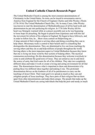 United Catholic Church Research Paper
The United Methodist Church is among the most common denominations of
Christianity in the United States. Its roots can be traced to missionaries sent to
America from England for the Church of England, Charles and John Wesley ( Roots
(1736 1816) The United Methodist Church Dec, 14). In many Cases, John Wesley
was known to start the denomination of Methodismbecause of all his hard work and
determination he put into perfecting his religion. In 1738 John Wesley felt his
heart was Strangely warmed while at a prayer assembly just as he was beginning
to loose hope for preaching. He began to preach from experience and with this led
the movement for reform of his religion in England. He began to have followers, and
in order to follow him, he... Show more content on Helpwriting.net ...
A large amount of their religion is serving others and doing everything they can to
help others. Missionary work is central to their beliefs and it is something that
distinguishes the denomination. They are determined to live out Jesus teachings by
serving others and they do so and help millions of people throughout the world.
Serving others is the most important aspect to United Methodists because they know
that one is living out Jesus word by their actions of helping others. The mystical
communion ecclesiology fits this denomination because they welcome everybody to
come in and celebrate the good news of Jesus. They are united as one to and show
the source of unity that God wants for all of his children. They take two completely
different ideas and make it work to create a loving and caring environment for all that
enter. The denomination knows what is important to them and demonstrates it by
putting these two different ideas together and making it one. This protestant
denomination thrives on the kindness of all of its parishioners to carry out the
teachings of Jesus Christ. Their main goal is to spread as much as they can and
enlighten people of Jesus teachings. They have parts of their religion that set them
apart from other denominations and make them unique. The people that make up the
United Methodist Church are caring individuals that help the poor and needy as much
 