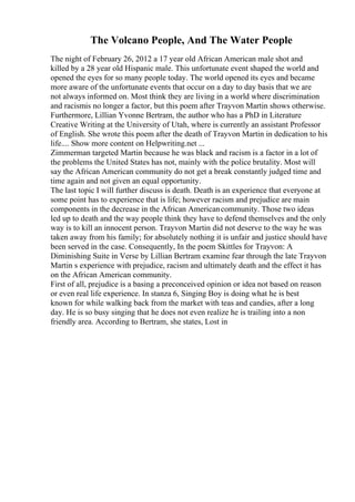 The Volcano People, And The Water People
The night of February 26, 2012 a 17 year old African American male shot and
killed by a 28 year old Hispanic male. This unfortunate event shaped the world and
opened the eyes for so many people today. The world opened its eyes and became
more aware of the unfortunate events that occur on a day to day basis that we are
not always informed on. Most think they are living in a world where discrimination
and racismis no longer a factor, but this poem after Trayvon Martin shows otherwise.
Furthermore, Lillian Yvonne Bertram, the author who has a PhD in Literature
Creative Writing at the University of Utah, where is currently an assistant Professor
of English. She wrote this poem after the death of Trayvon Martin in dedication to his
life.... Show more content on Helpwriting.net ...
Zimmerman targeted Martin because he was black and racism is a factor in a lot of
the problems the United States has not, mainly with the police brutality. Most will
say the African American community do not get a break constantly judged time and
time again and not given an equal opportunity.
The last topic I will further discuss is death. Death is an experience that everyone at
some point has to experience that is life; however racism and prejudice are main
components in the decrease in the African Americancommunity. Those two ideas
led up to death and the way people think they have to defend themselves and the only
way is to kill an innocent person. Trayvon Martin did not deserve to the way he was
taken away from his family; for absolutely nothing it is unfair and justice should have
been served in the case. Consequently, In the poem Skittles for Trayvon: A
Diminishing Suite in Verse by Lillian Bertram examine fear through the late Trayvon
Martin s experience with prejudice, racism and ultimately death and the effect it has
on the African American community.
First of all, prejudice is a basing a preconceived opinion or idea not based on reason
or even real life experience. In stanza 6, Singing Boy is doing what he is best
known for while walking back from the market with teas and candies, after a long
day. He is so busy singing that he does not even realize he is trailing into a non
friendly area. According to Bertram, she states, Lost in
 