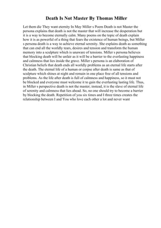 Death Is Not Master By Thomas Miller
Let them die They want eternity In May Miller s Poem Death is not Master the
persona explains that death is not the master that will increase the desperation but
it is a way to become eternally calm. Many poems on the topic of death explain
how it is as powerful of a thing that fears the existence of human beings, but Miller
s persona death is a way to achieve eternal serenity. She explains death as something
that can end all the worldly tears, desires and tension and transform the human
memory into a sculpture which is unaware of tensions. Miller s persona believes
that blocking death will be unfair as it will be a barrier to the everlasting happiness
and calmness that lies inside the grave. Miller s persona is an elaboration of
Christian beliefs that death ends all worldly problems as an eternal life starts after
the death. The eternal life of a human or corpse after death is same as that of
sculpture which shines at night and remain in one place free of all tensions and
problems. As the life after death is full of calmness and happiness, so it must not
be blocked and everyone must welcome it to gain the everlasting lasting life. Thus,
in Miller s perspective death is not the master; instead, it is the slave of eternal life
of serenity and calmness that lies ahead. So, no one should try to become a barrier
by blocking the death. Repetition of you six times and I three times creates the
relationship between I and You who love each other a lot and never want
 