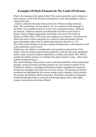 Examples Of Dark Elements In The Castle Of Otranto
What is the meaning of the notion Gothic? This word is generally used in relation to
dark elements. In the Word Histories and Mysteries From Abracatadabra to Zeus is
stated clearly that:
...Gothic is related to the name Goth used for one of those invading Germanic
tribes. The word Gothic, first recorded in 1611 in a reference of the language of
the Goths, was extended in sense in several ways, meaning Germanic , medieval,
not classical , barbarous and also an architectural style that was not Greek or
Roman. Horace Walpole applied the word Gothic to his novel The Castle of
Otranto, a Gothic Story (1765) in the sense medieval, not classical . From this novel
filled with scenes of terror and gloom in a medieval setting descended a literary
genre still popular today; from its subtitle descended the name for it ( 115).
The Gothic evokes feelings of mystery, leading simultaneously to the dramatic as well
as the sensational, such as incest.
Furthermore, the sublime is considered the most prominent characteristic of the
Gothic. There are certain general features applied to create the necessary atmosphere,
and by which a narration might be identified as a Gothic story (Hume 282). What is
actually the sublime and how it is related to the gothic fiction? A main... Show more
content on Helpwriting.net ...
The ruined buildings, being sinister, arouse a pleasing melancholy while underground
passages, spooky basements and dark corridors are very common in gothic stories.
Furthermore shadows, moonlight and flickering candles strengthen the mysterious
and gloomy atmosphere the Gothic novel aims to convey. The functions of all there
mentioned are highlighted by the extreme weather and its thunders, which reinforce
the mystery, the dramatic and the sensational. The Gothic atmosphere is frequently
transmitted through castles or mansions and through raging storms, dark nights,
tyranny, incarceration, and torture (Morris
 