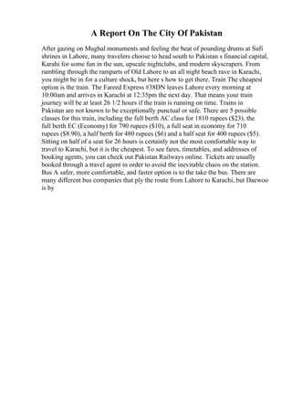 A Report On The City Of Pakistan
After gazing on Mughal monuments and feeling the beat of pounding drums at Sufi
shrines in Lahore, many travelers choose to head south to Pakistan s financial capital,
Karahi for some fun in the sun, upscale nightclubs, and modern skyscrapers. From
rambling through the ramparts of Old Lahore to an all night beach rave in Karachi,
you might be in for a culture shock, but here s how to get there. Train The cheapest
option is the train. The Fareed Express #38DN leaves Lahore every morning at
10:00am and arrives in Karachi at 12:35pm the next day. That means your train
journey will be at least 26 1/2 hours if the train is running on time. Trains in
Pakistan are not known to be exceptionally punctual or safe. There are 5 possible
classes for this train, including the full berth AC class for 1810 rupees ($23), the
full berth EC (Economy) for 790 rupees ($10), a full seat in economy for 710
rupees ($8.90), a half berth for 480 rupees ($6) and a half seat for 400 rupees ($5).
Sitting on half of a seat for 26 hours is certainly not the most comfortable way to
travel to Karachi, but it is the cheapest. To see fares, timetables, and addresses of
booking agents, you can check out Pakistan Railways online. Tickets are usually
booked through a travel agent in order to avoid the inevitable chaos on the station.
Bus A safer, more comfortable, and faster option is to the take the bus. There are
many different bus companies that ply the route from Lahore to Karachi, but Daewoo
is by
 