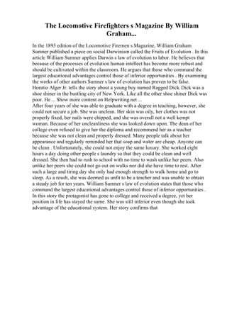 The Locomotive Firefighters s Magazine By William
Graham...
In the 1893 edition of the Locomotive Firemen s Magazine, William Graham
Sumner published a piece on social Darwinism called the Fruits of Evolution . In this
article William Sumner applies Darwin s law of evolution to labor. He believes that
because of the processes of evolution human intellect has become more robust and
should be cultivated within the classroom. He argues that those who command the
largest educational advantages control those of inferior opportunities . By examining
the works of other authors Sumner s law of evolution has proven to be false.
Horatio Alger Jr. tells the story about a young boy named Ragged Dick. Dick was a
shoe shiner in the bustling city of New York. Like all the other shoe shiner Dick was
poor. He ... Show more content on Helpwriting.net ...
After four years of she was able to graduate with a degree in teaching, however, she
could not secure a job. She was unclean. Her skin was oily, her clothes was not
properly fixed, her nails were chipped, and she was overall not a well kempt
woman. Because of her uncleanliness she was looked down upon. The dean of her
college even refused to give her the diploma and recommend her as a teacher
because she was not clean and properly dressed. Many people talk about her
appearance and regularly reminded her that soap and water are cheap. Anyone can
be clean . Unfortunately, she could not enjoy the same luxury. She worked eight
hours a day doing other people s laundry so that they could be clean and well
dressed. She then had to rush to school with no time to wash unlike her peers. Also
unlike her peers she could not go out on walks nor did she have time to rest. After
such a large and tiring day she only had enough strength to walk home and go to
sleep. As a result, she was deemed as unfit to be a teacher and was unable to obtain
a steady job for ten years. William Sumner s law of evolution states that those who
command the largest educational advantages control those of inferior opportunities .
In this story the protagonist has gone to college and received a degree, yet her
position in life has stayed the same. She was still inferior even though she took
advantage of the educational system. Her story confirms that
 