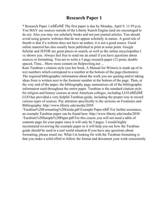 Research Paper 1
* Research Paper 1:вЂЁвЂЁ The first paper is due by Monday, April 9, 11:59 p.m.
You MAY use sources outside of the Liberty Search Engine (and are encouraged to
do so). Also you may use scholarly books and not just journal articles. You should
avoid using generic websites that do not appear scholarly in nature. A good rule of
thumb is that if a website does not have an author, it is not a good source. Good
online material has also usually been published in print at some point. Google
Scholar and JSTOR are great places to search, as well as the online encyclopedias I
ve shown you. Always feel free to send me an email if you have questions about
sources or formatting. You are to write a 5 page research paper (12 point, double
spaced, Time... Show more content on Helpwriting.net ...
Kate Turabian s citation style (see her book, A Manual for Writers) is made up of in
text numbers which correspond to a number at the bottom of the page (footnotes).
The required bibliographic information about the work you are quoting and/or taking
ideas from is written next to the footnote number at the bottom of the page. Then, at
the very end of the paper, the bibliography page summarizes all of the bibliographic
information used throughout the entire paper. Turabian is the standard citation style
for religion and history courses at most American colleges, including LUO.вЂЁвЂЁ
LUO has provided a very helpful Turabian guide, including the proper way to record
various types of sources. Pay attention specifically to the sections on Footnotes and
Bibliography: http://www.liberty.edu/media/2030
/Turabian%20Formatting%20Guide.pdf Example Paper:вЂЁ For further assistance,
an example Turabian paper can be found here: http://www.liberty.edu/media/2030
/Turabian%20Sample%20Paper.pdf For this course you will not need a table of
contents page for your paper since it will only be 5 pages. I would highly
recommend reviewing the example paper as it will help you see how the Turabian
guide should be used in a real world situation If you have any questions about
formatting, please email me. What I m looking for with the Turabian formatting is
that you make a solid effort to follow the format and document your work consistently
 