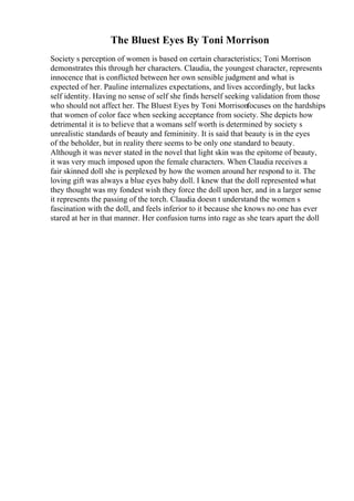 The Bluest Eyes By Toni Morrison
Society s perception of women is based on certain characteristics; Toni Morrison
demonstrates this through her characters. Claudia, the youngest character, represents
innocence that is conflicted between her own sensible judgment and what is
expected of her. Pauline internalizes expectations, and lives accordingly, but lacks
self identity. Having no sense of self she finds herself seeking validation from those
who should not affect her. The Bluest Eyes by Toni Morrisonfocuses on the hardships
that women of color face when seeking acceptance from society. She depicts how
detrimental it is to believe that a womans self worth is determined by society s
unrealistic standards of beauty and femininity. It is said that beauty is in the eyes
of the beholder, but in reality there seems to be only one standard to beauty.
Although it was never stated in the novel that light skin was the epitome of beauty,
it was very much imposed upon the female characters. When Claudia receives a
fair skinned doll she is perplexed by how the women around her respond to it. The
loving gift was always a blue eyes baby doll. I knew that the doll represented what
they thought was my fondest wish they force the doll upon her, and in a larger sense
it represents the passing of the torch. Claudia doesn t understand the women s
fascination with the doll, and feels inferior to it because she knows no one has ever
stared at her in that manner. Her confusion turns into rage as she tears apart the doll
 