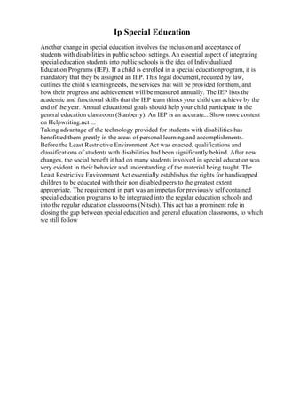 Ip Special Education
Another change in special education involves the inclusion and acceptance of
students with disabilities in public school settings. An essential aspect of integrating
special education students into public schools is the idea of Individualized
Education Programs (IEP). If a child is enrolled in a special educationprogram, it is
mandatory that they be assigned an IEP. This legal document, required by law,
outlines the child s learningneeds, the services that will be provided for them, and
how their progress and achievement will be measured annually. The IEP lists the
academic and functional skills that the IEP team thinks your child can achieve by the
end of the year. Annual educational goals should help your child participate in the
general education classroom (Stanberry). An IEP is an accurate... Show more content
on Helpwriting.net ...
Taking advantage of the technology provided for students with disabilities has
benefitted them greatly in the areas of personal learning and accomplishments.
Before the Least Restrictive Environment Act was enacted, qualifications and
classifications of students with disabilities had been significantly behind. After new
changes, the social benefit it had on many students involved in special education was
very evident in their behavior and understanding of the material being taught. The
Least Restrictive Environment Act essentially establishes the rights for handicapped
children to be educated with their non disabled peers to the greatest extent
appropriate. The requirement in part was an impetus for previously self contained
special education programs to be integrated into the regular education schools and
into the regular education classrooms (Nitsch). This act has a prominent role in
closing the gap between special education and general education classrooms, to which
we still follow
 