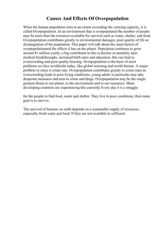 Causes And Effects Of Overpopulation
When the human population rises to an extent exceeding the carrying capacity, it is
called Overpopulation. In an environment that is overpopulated the number of people
may be more than the resources available for survival such as water, shelter, and food.
Overpopulation contributes greatly to environmental damages, poor quality of life or
disintegration of the population. This paper will talk about the main factors of
overpopulationand the effects it has on the planet. Population continues to grow
around 81 million yearly, a big contributor to this is decline in mortality rates
medical breakthroughs, increased birth rates and education, this can lead to
overcrowding and poor quality housing. Overpopulation is the basis of most
problems we face worldwide today, like global warming and world famine. A major
problem in cities is crime rate. Overpopulation contributes greatly to crime rates as
overcrowding leads to poor living conditions, young adults in particular may take
desperate measures and turn to crime and drugs. Overpopulation may be the single
greatest threat to our planet, to the environment and to our resources. Many
developing countries are experiencing this currently Every day it is a struggle
for the people to find food, water and shelter. They live in poor conditions; their main
goal is to survive.
The survival of humans on earth depends on a sustainable supply of resources,
especially fresh water and food. If they are not available in sufficient
 